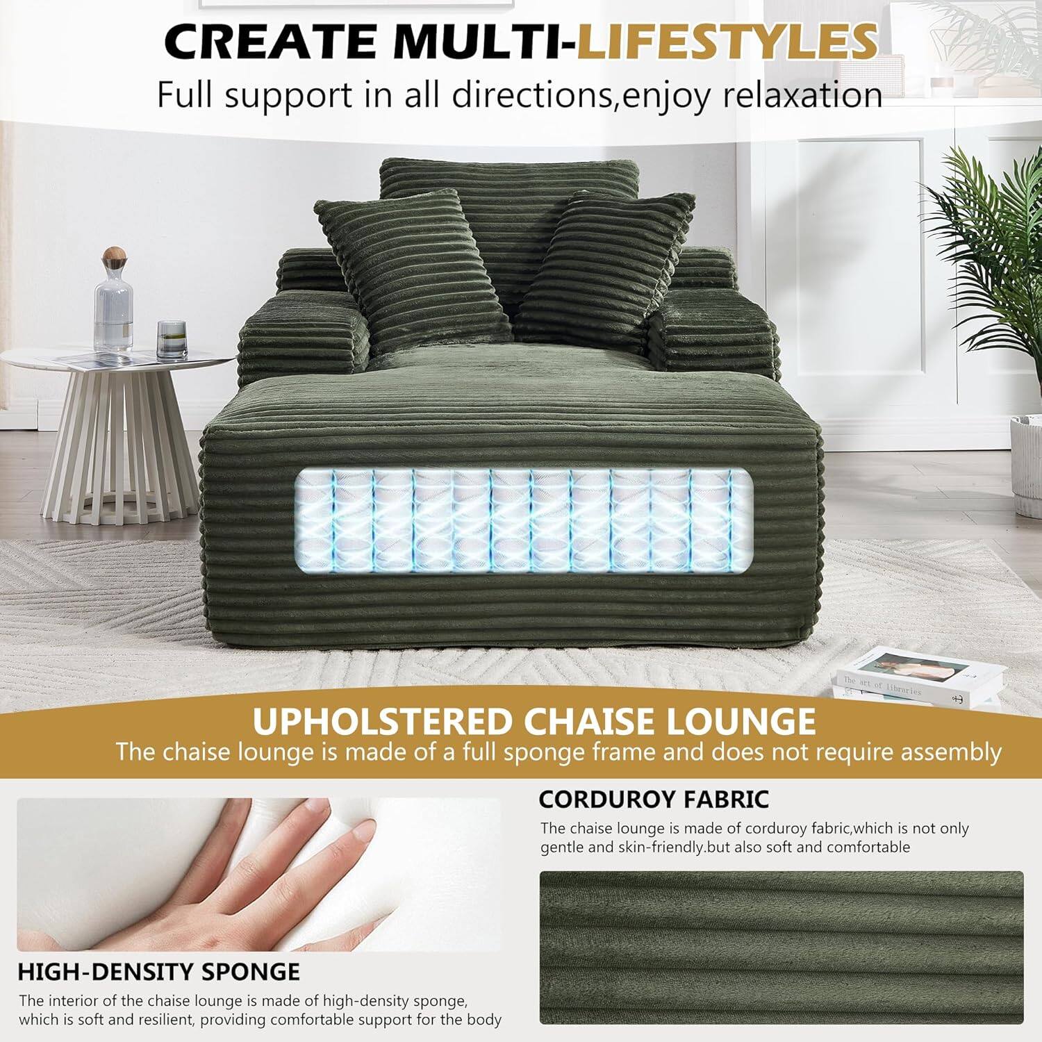 CREATE MULTI-LIFESTYLES  
Full support in all directions, enjoy relaxation  

UPHOLSTERED CHAISE LOUNGE  
The chaise lounge is made of a full sponge frame and does not require assembly  

CORDUROY FABRIC  
The chaise lounge is made of corduroy fabric, which is not only gentle and skin-friendly, but also soft and comfortable  

HIGH-DENSITY SPONGE  
The interior of the chaise lounge is made of high-density sponge, which is soft and resilient, providing comfortable support for the body