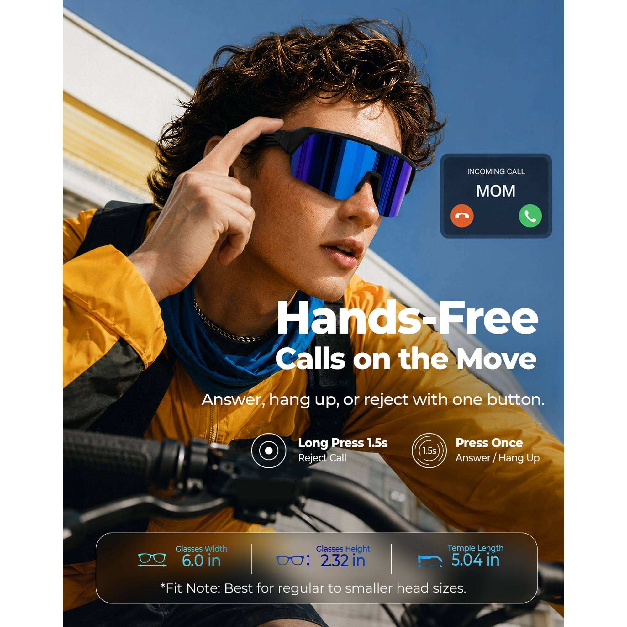 INCOMING CALL  
MOM  

Hands-Free Calls on the Move  
Answer, hang up, or reject with one button.  

Long Press 1.5s Reject Call  
Press Once Answer Hang Up  

Glasses Width 6.0 in  
Glasses Height 2.32 in  
Temple Length 5.04 in  

*Fit Note: Best for regular to smaller head sizes.