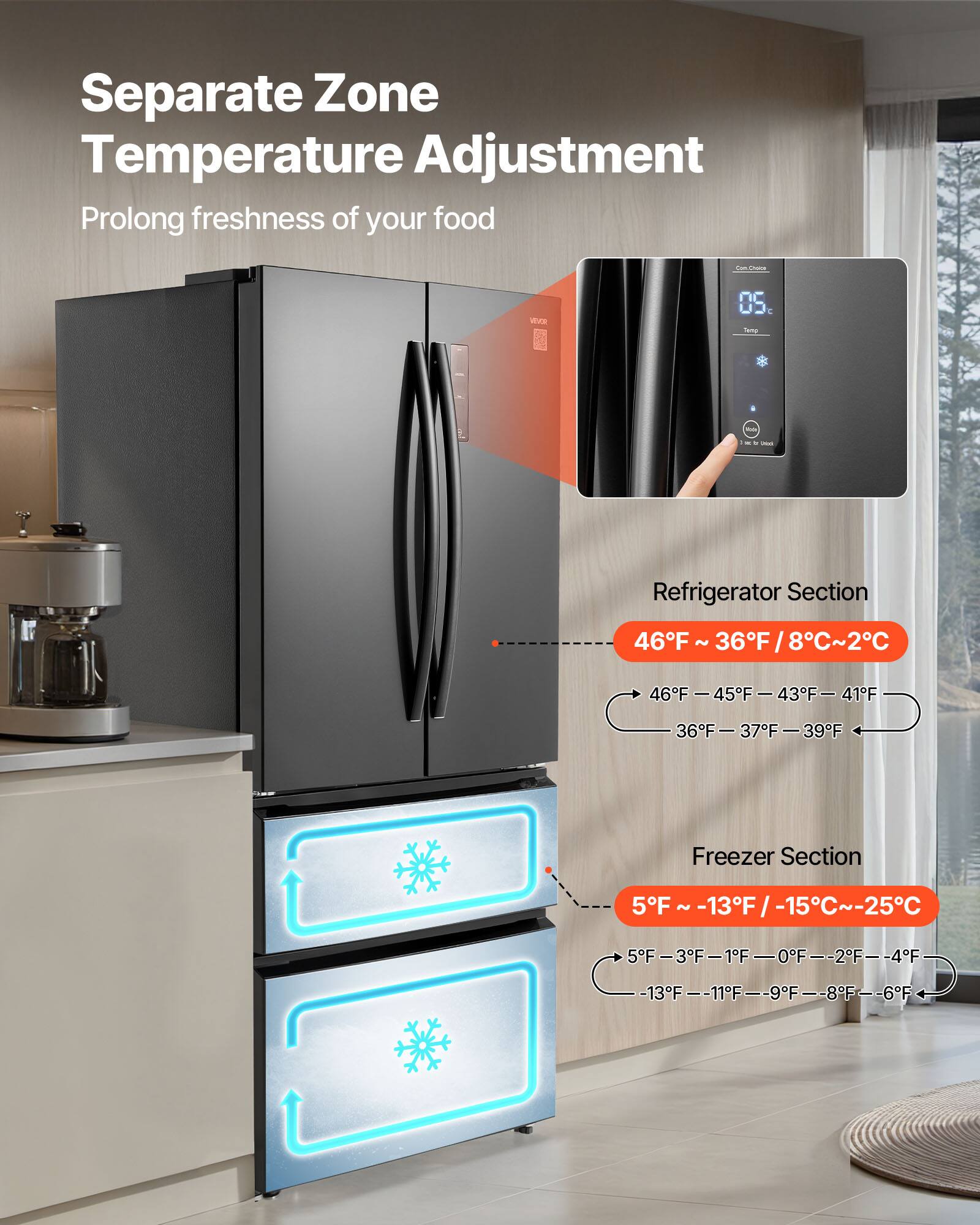 Separate Zone Temperature Adjustment  
Prolong freshness of your food  

Refrigerator Section  
46°F ~ 36°F / 8°C ~ 2°C  
46°F - 45°F - 43°F - 41°F  
36°F - 37°F - 39°F  

Freezer Section  
5°F ~ -13°F / -15°C ~ -25°C  
5°F - 3°F - 1°F - 0°F - 2°F - 4°F  
-13°F - -11°F - -9°F - -8°F - -6°F