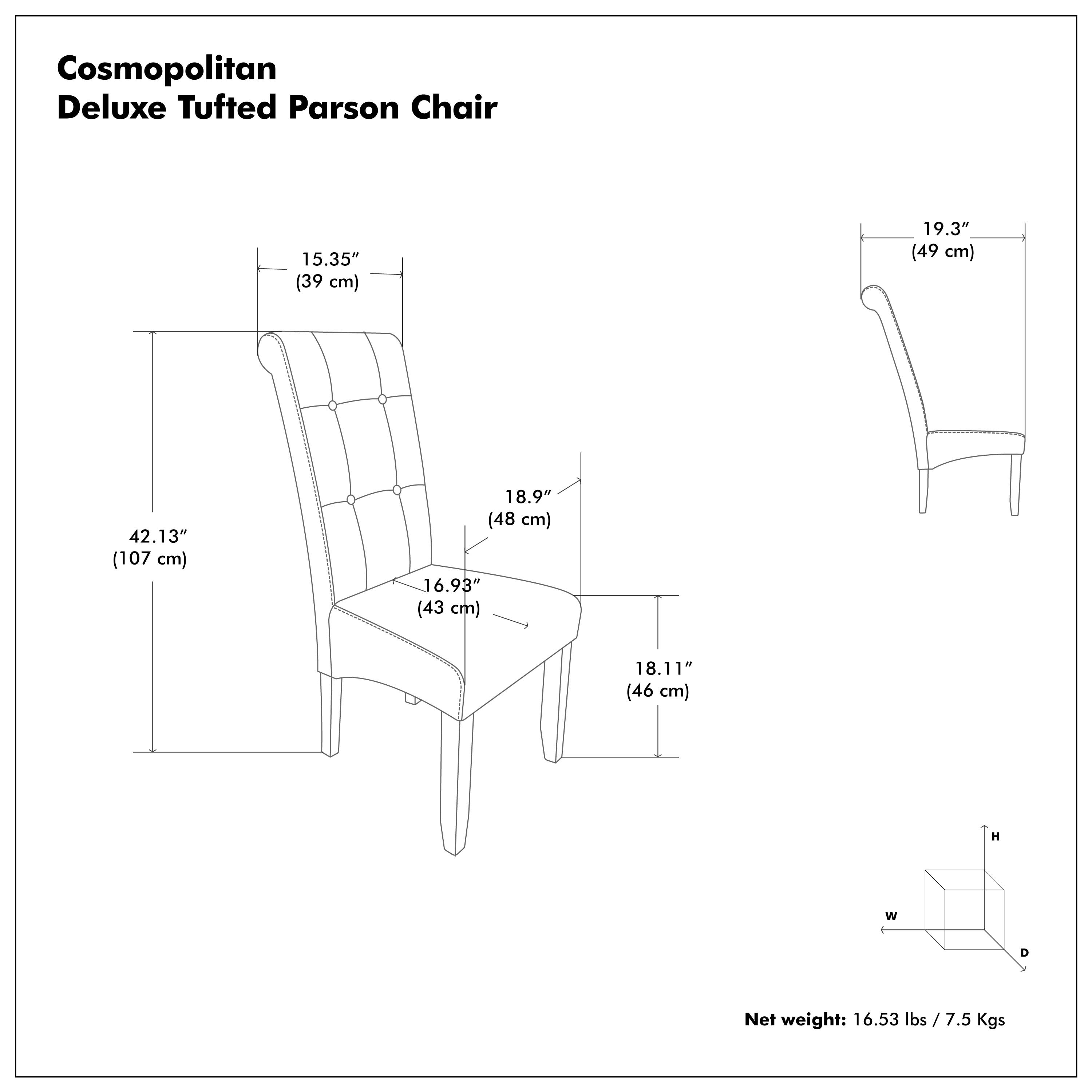 Cosmopolitan Deluxe Tufted Parson Chair

- Height (H): 19.3" (49 cm)
- Width (W): 18.9" (48 cm)
- Depth (D): 16.93" (43 cm)
- Seat Height: 18.11" (46 cm)
- Overall Height: 42.13" (107 cm)

Net weight: 16.53 lbs / 7.5 Kgs