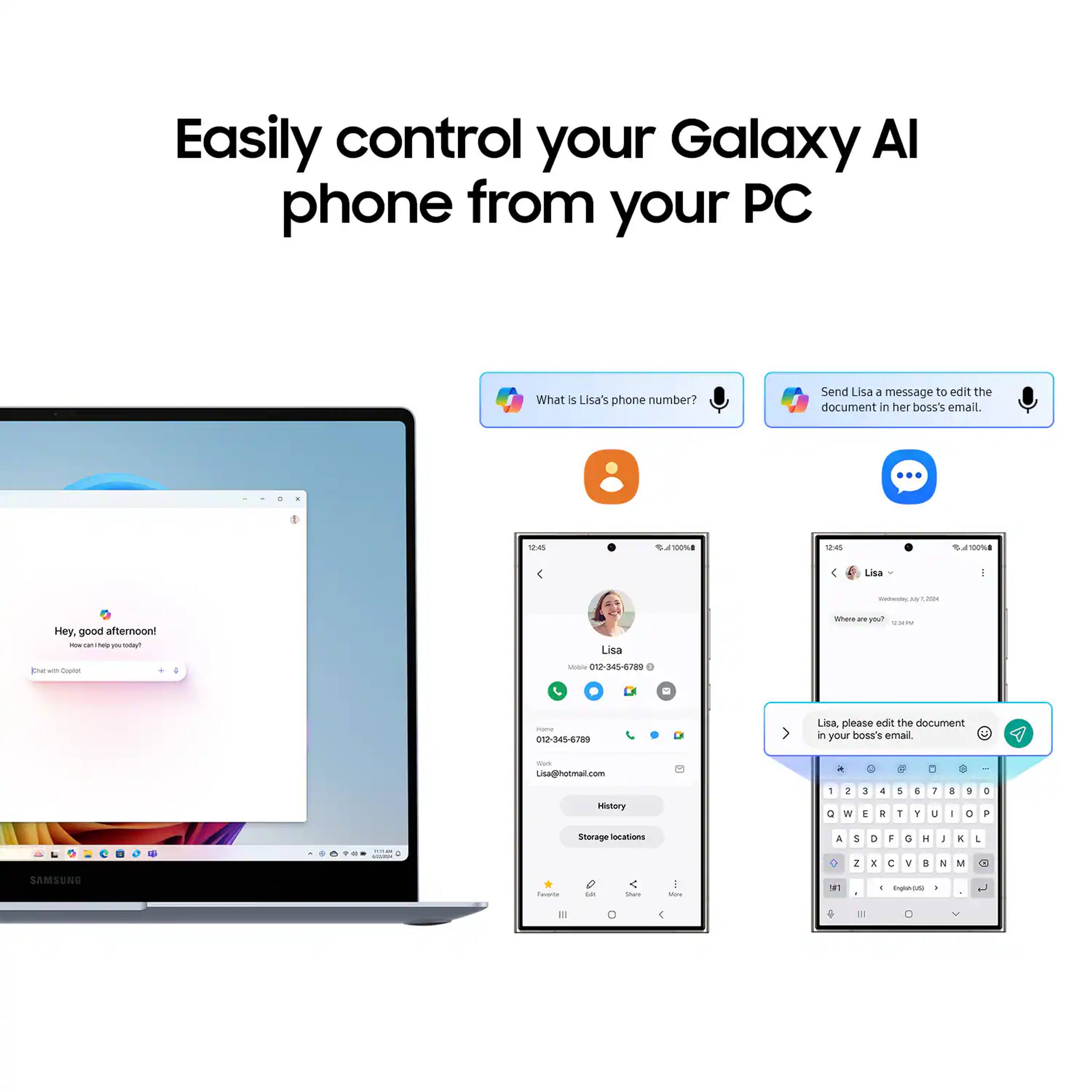 Easily control your Galaxy AI phone from your PC

What's Lisa's phone number?

Send Lisa a message to edit the document in her boss's email.

12:45
100%
12:45
100%
Lisa
2024
Hey, good afternoon! NOW 141 help ON Tellow
Lisa
Where 21 you? 
px with Capilet
Mobile 012-345-6789
Home 012-345-6789
Lisa, please edit the document in your boss's email
For Lisa@hotmail.com

History
1 0
2 N
3 E
& R
5 T
E Y
7 U
3 I
3 0
0 P
- -
Storage locations
A
S 2
D 1
F C
G II
H ...
I Y
K NI
1
SAMSUNG
Faverbe

Share
fibre
#1
- Englen-645 C
