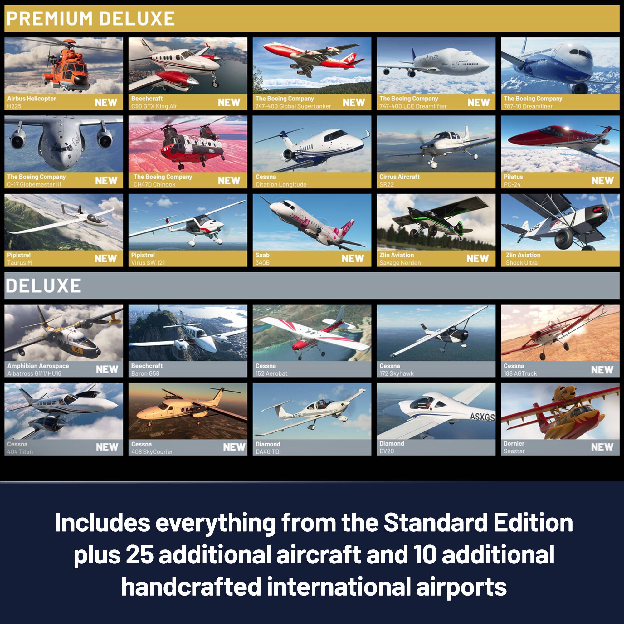 PREMIUM DELUXE

- Airbus Helicopter H225
- Beechcraft King Air 250
- The Boeing Company 747-400
- The Boeing Company C-17 Globemaster III
- The Boeing Company CH-47F Chinook
- Cessna Citation Longitude
- Cirrus Aircraft SR22
- Pipistrel Taurus M
- Pipistrel Virus SW 121
- Saab 340
- Zlin Aviation Savage
- Zlin Aviation Shock Ultra
- DELUXE
- Amphibian Aerospace Albatross GT11/HU16
- Beechcraft Baron G58
- Cessna 152 Aerobat
- Cessna 172 Skyhawk
- Cessna 188 AgTruck
- Cessna 404 Titan
- Cessna 408 SkyCourier
- Diamond DA40 TD
- Diamond DV20
- Dornier Seastar

Includes everything from the Standard Edition plus 25 additional aircraft and 10 additional handcrafted international airports