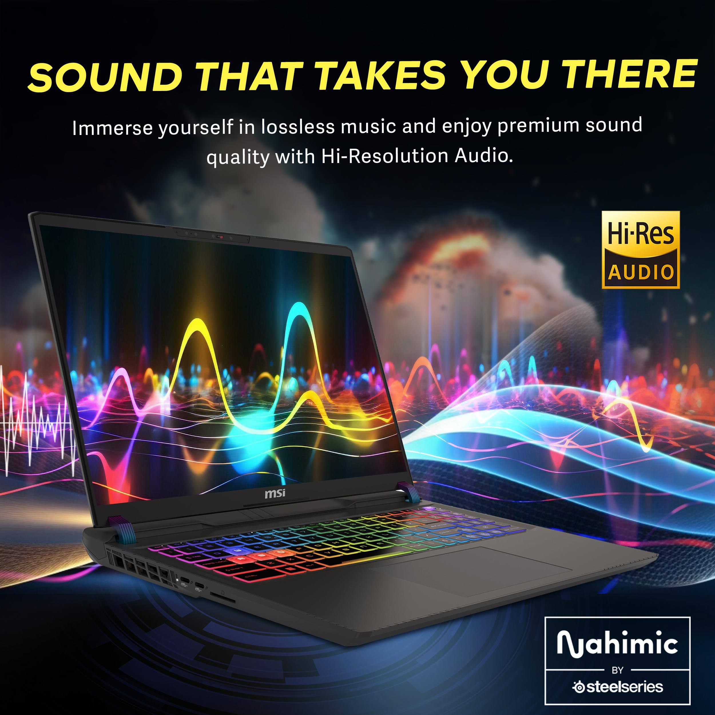 SOUND THAT TAKES YOU THERE

Immerse yourself in lossless music and enjoy premium sound quality with Hi-Resolution Audio.

Hi-Res AUDIO

msi

Nahimic BY steelseries