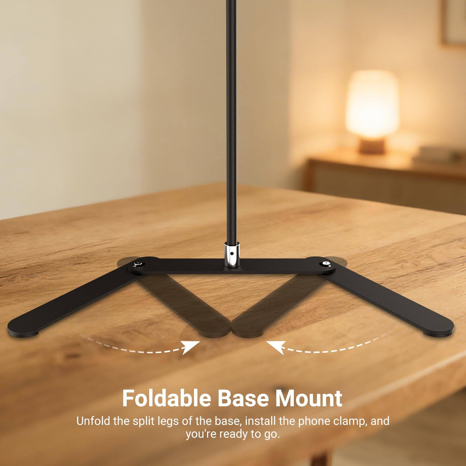 Foldable Base Mount  
Unfold the split legs of the base, install the phone clamp, and you're ready to go.