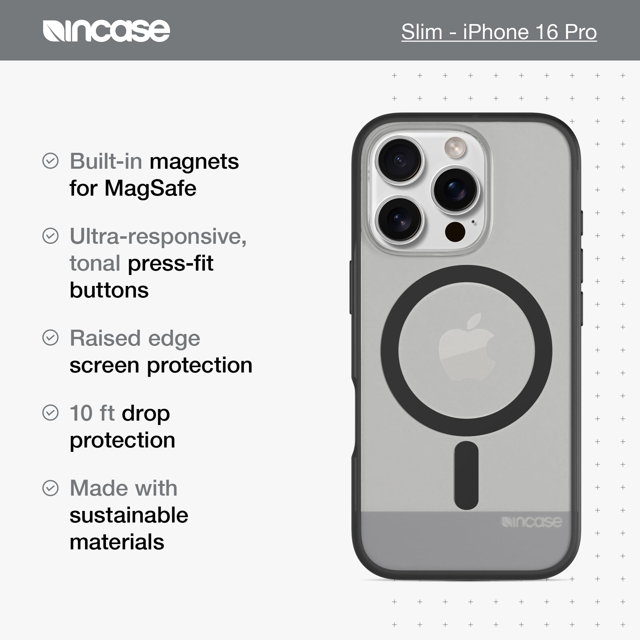 incase Slim-iPhone 16 Pro Built-in magnets for MagSafe Ultra-responsive, tonal press-fit buttons Raised edge screen protection 10 ft drop protection Made with sustainable materials incase