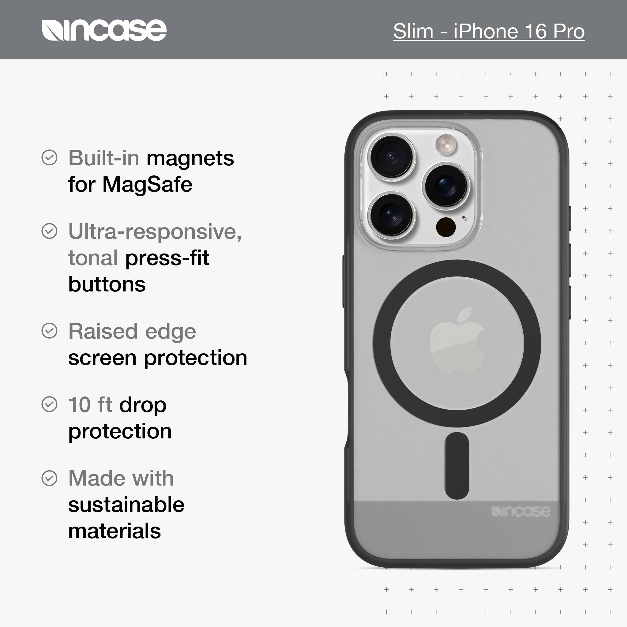 incase Slim-iPhone 16 Pro Built-in magnets for MagSafe Ultra-responsive, tonal press-fit buttons Raised edge screen protection 10 ft drop protection Made with sustainable materials incase