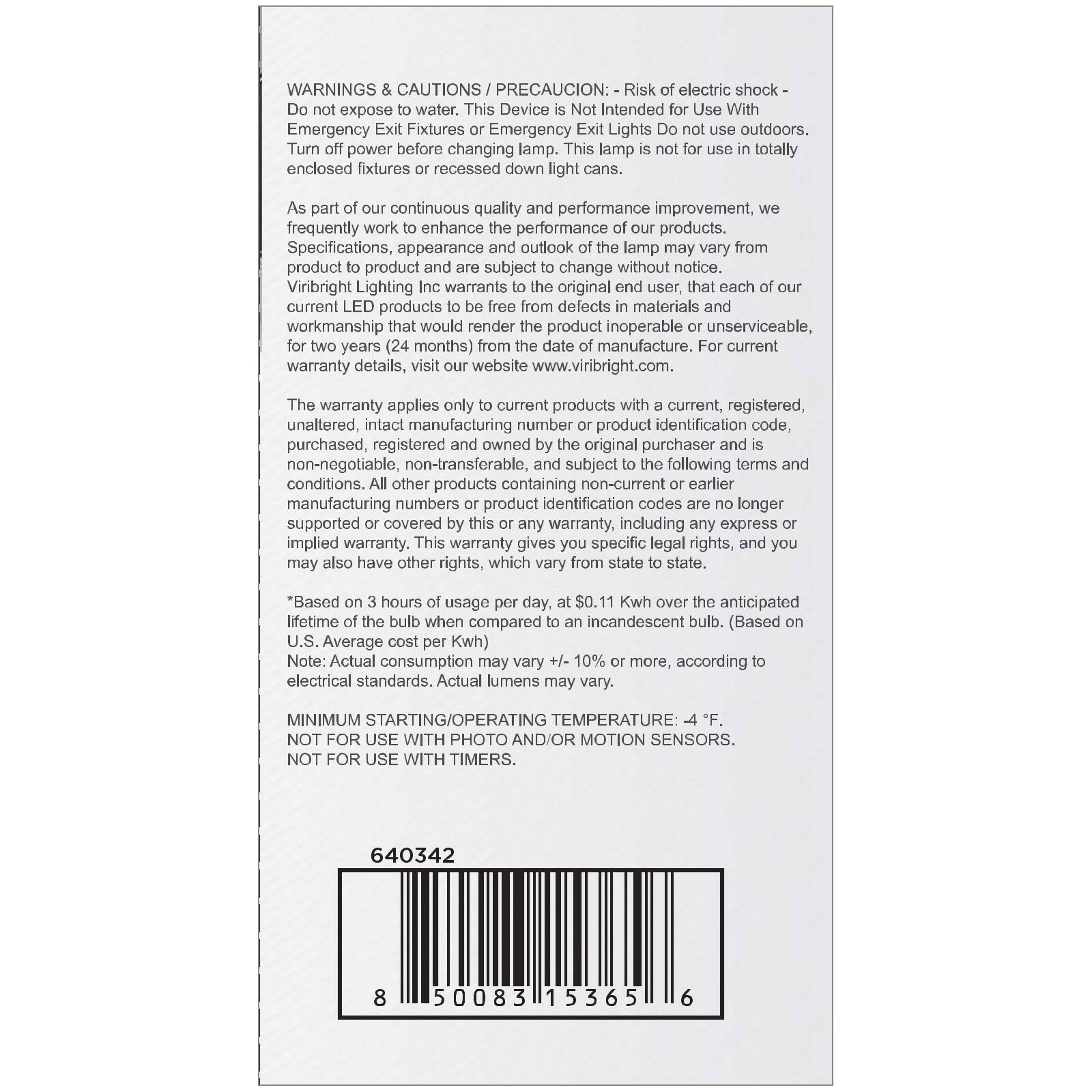 **WARNINGS & CAUTIONS / PRECAUCION:**

- Risk of electric shock - Do not expose to water. This Device Not Intended for Use With Emergency Exit Fixtures or Emergency Lights. Do not use outdoors. Turn off power before changing lamp. This lamp not use in totally enclosed fixtures recessed down cans.

**As part of our continuous quality performance improvement, we frequently work to enhance the performance of our products. Specifications, appearance and outlook of the lamp may vary from product to product and are subject to change without notice.**

**Viribright Lighting Inc warrants to the original end user, that each of our current products to be free from defects in materials and workmanship that would render the product inoperable or unserviceable, for two years from the date of manufacture. For current warranty details, visit our website www.viribright.com.**

**The warranty applies only to current products with a current, registered, unaltered, intact manufacturing number or product identification code, purchased, registered and owned by the original purchaser and is non-negotiable, non-transferable, subject to the following terms and conditions. All other products containing non-current or earlier identification codes are no longer supported or covered by this or any other warranty, including