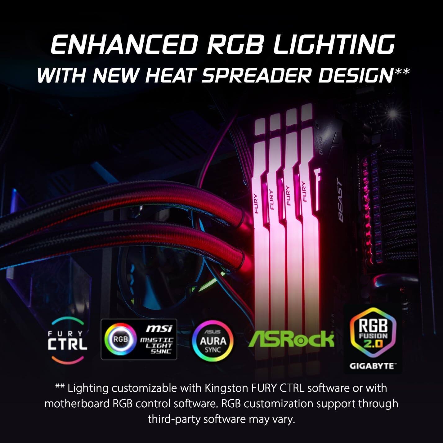 ENHANCED RGB LIGHTING WITH NEW HEAT SPREADER DESIGN**

FURY CTRL  
msi RGB MYSTIC LIGHT SYNC  
ASRock RGB FUSION 2.0  
ASUS AURA SYNC  
GIGABYTE  

Lighting customizable with Kingston FURY CTRL software or with motherboard RGB control software. RGB customization support through third-party software may vary.