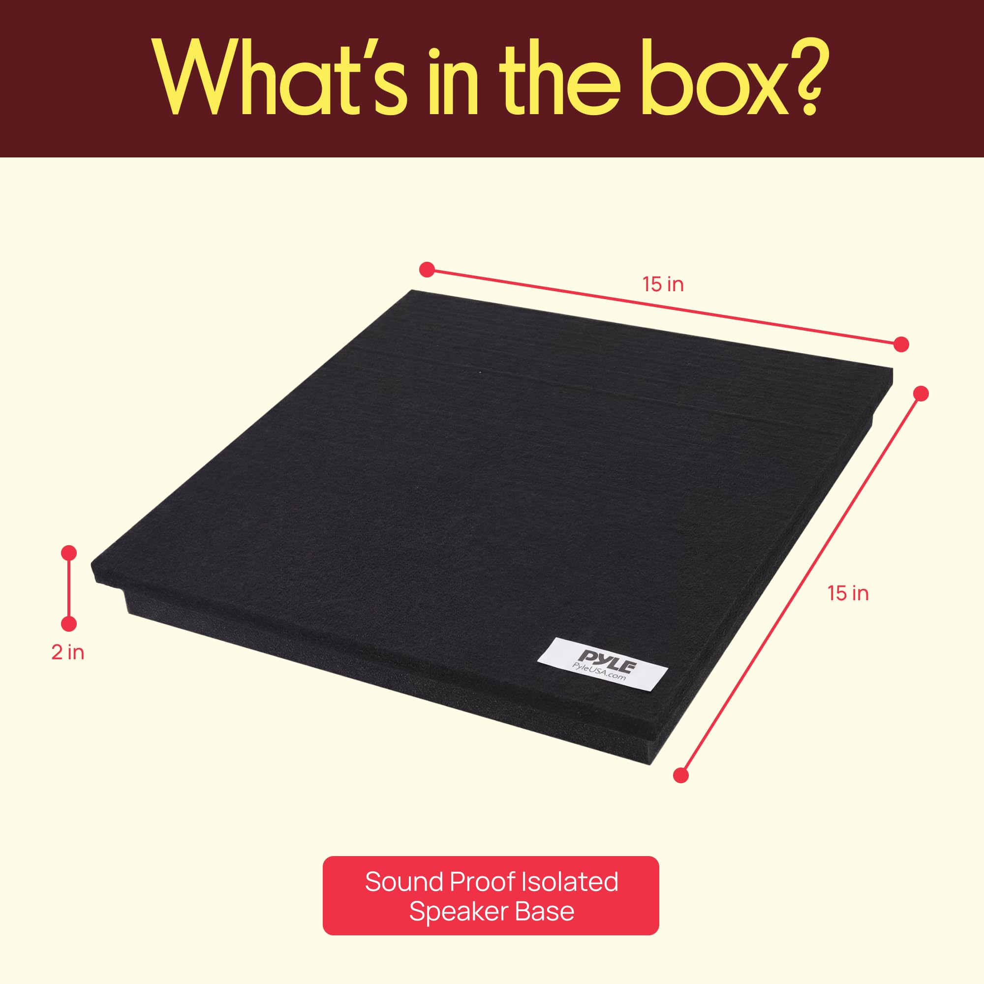 What's in the box?  
15 in x 15 in x 2 in  
PHALOA.com  
PL PYLE.com  
Sound Proof Isolated Speaker Base