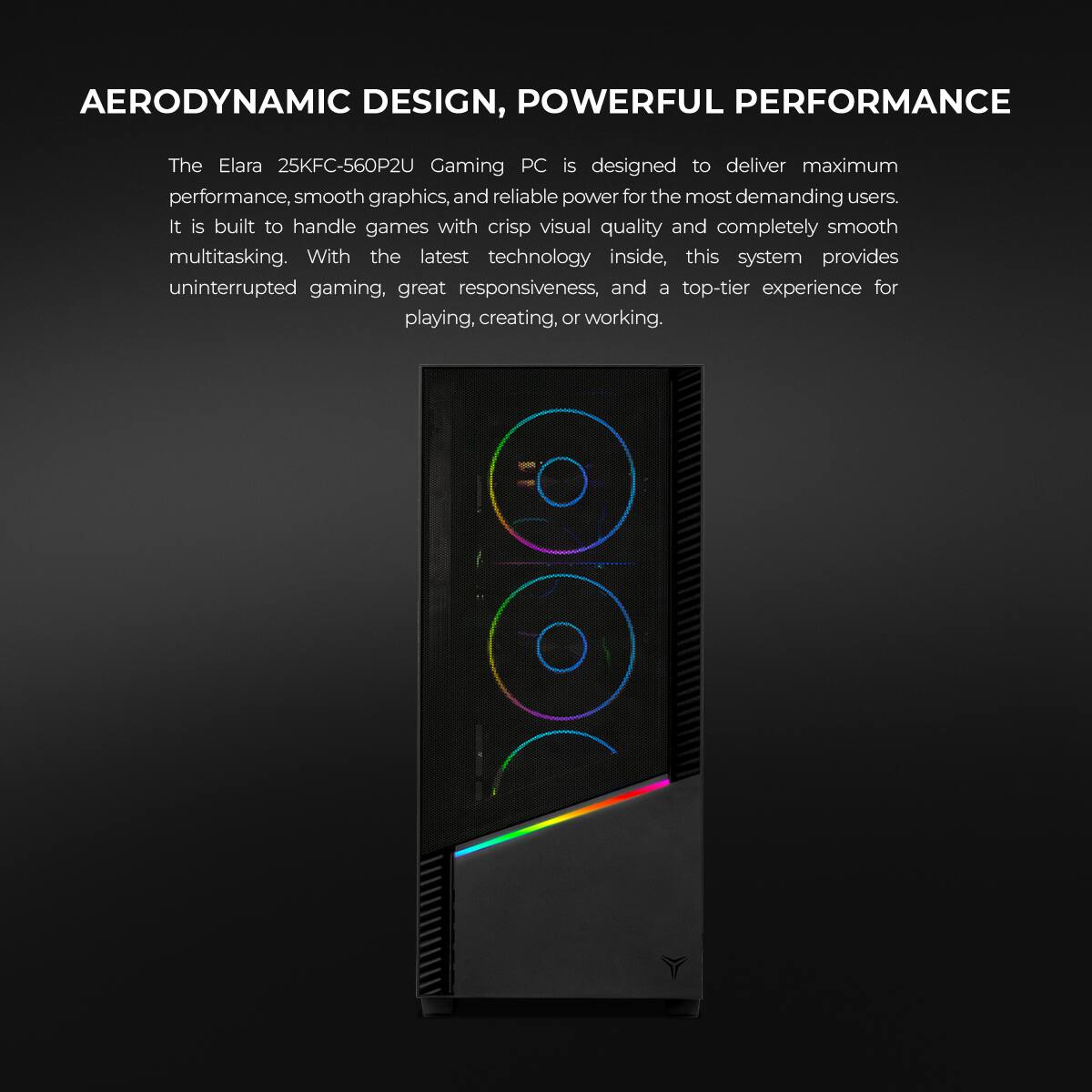 AERODYNAMIC DESIGN, POWERFUL PERFORMANCE

The Elara 25KFC-560P2U Gaming PC is designed to deliver maximum performance, smooth graphics, and reliable power for the most demanding users. It is built to handle games with crisp visual quality and completely smooth multitasking. With the latest technology inside, this system provides uninterrupted gaming, great responsiveness, and a top-tier experience for playing, creating, or working.