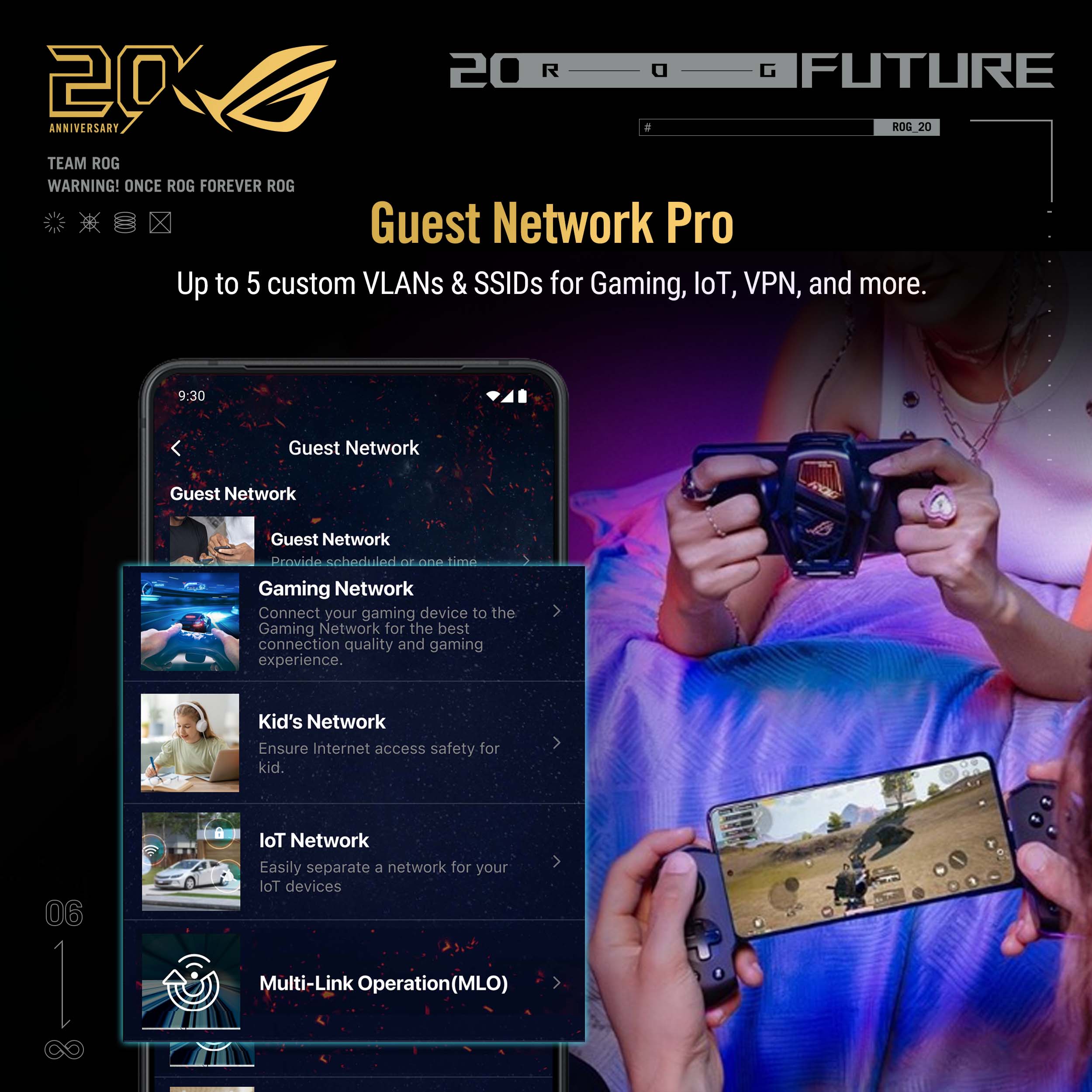 2020 FUTURE ANNIVERSARY ROG 20 TEAM ROG WARNING! ONCE ROG FOREVER ROG

Guest Network Pro
Up to 5 custom VLANs & SSIDs for Gaming, IoT, VPN, and more.

9:30 Guest Network
Guest Network

Provide scheduled or one-time Gaming Network
Connect your gaming device to the Gaming Network for the best connection quality and gaming experience.

Kid's Network
Ensure Internet access safety for kid.

IoT Network
Easily separate a network for your IoT devices

Multi-Link Operation (MLO)