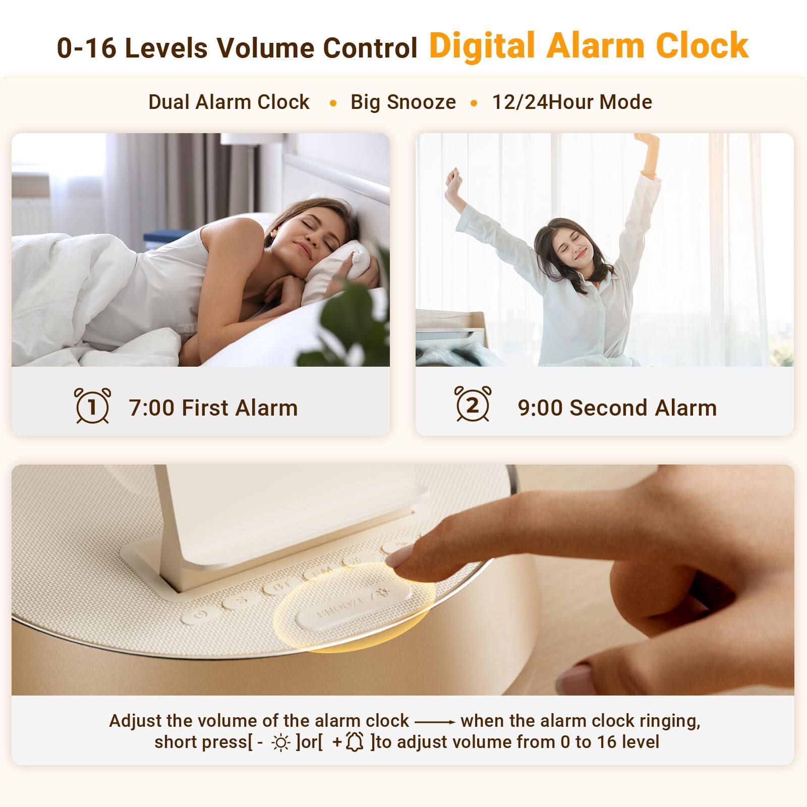 0-16 Levels Volume Control Digital Alarm Clock  
Dual Alarm Clock • Big Snooze • 12/24Hour Mode  

1. 7:00 First Alarm  
2. 9:00 Second Alarm  

Adjust the volume of the alarm clock when the alarm clock is ringing. Short press [ - ] or [ + ] to adjust volume from 0 to 16 level.