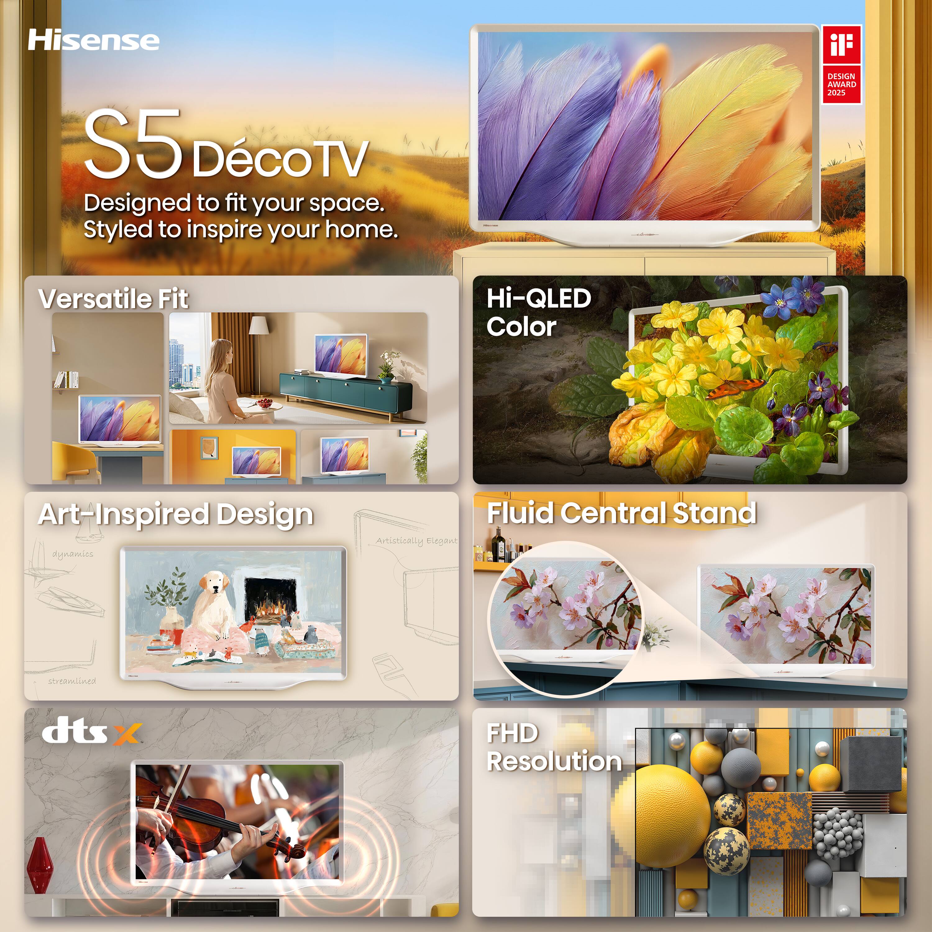 Hisense  
S5 Déco TV  
Designed to fit your space. Styled to inspire your home.  

DESIGN AWARD 2025  

Versatile Fit  
Hi-QLED Color  
Art-Inspired Design  
Fluid Central Stand  
dts:X  
FHD Resolution