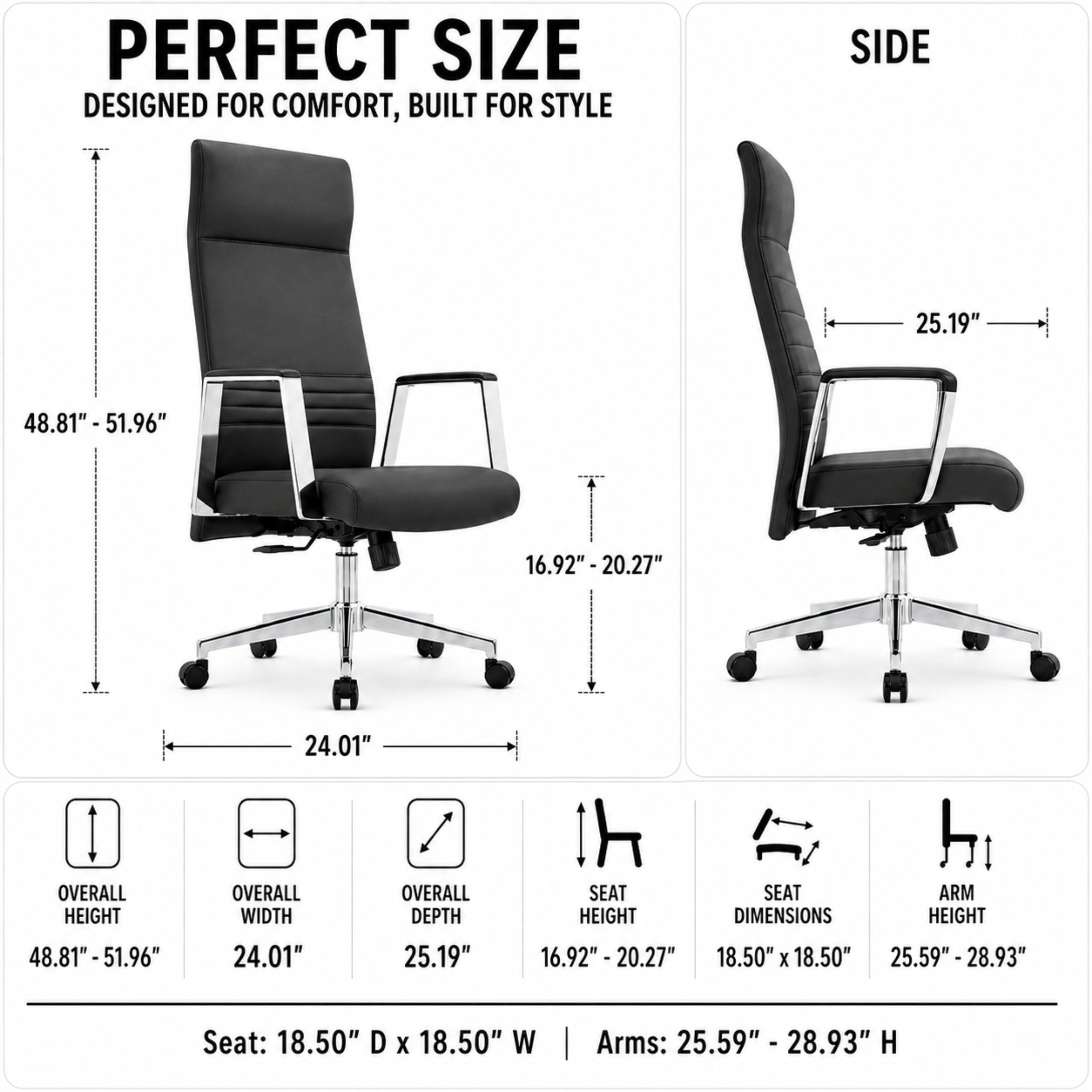 PERFECT SIZE  
DESIGNED FOR COMFORT, BUILT FOR STYLE

SIDE

- OVERALL HEIGHT: 48.81" - 51.96"
- OVERALL WIDTH: 24.01"
- OVERALL DEPTH: 25.19"
- SEAT HEIGHT: 16.92" - 20.27"
- SEAT DIMENSIONS: 18.50" D x 18.50" W
- ARM HEIGHT: 25.59" - 28.93" H

Seat: 18.50" D x 18.50" W  
Arms: 25.59" - 28.93" H