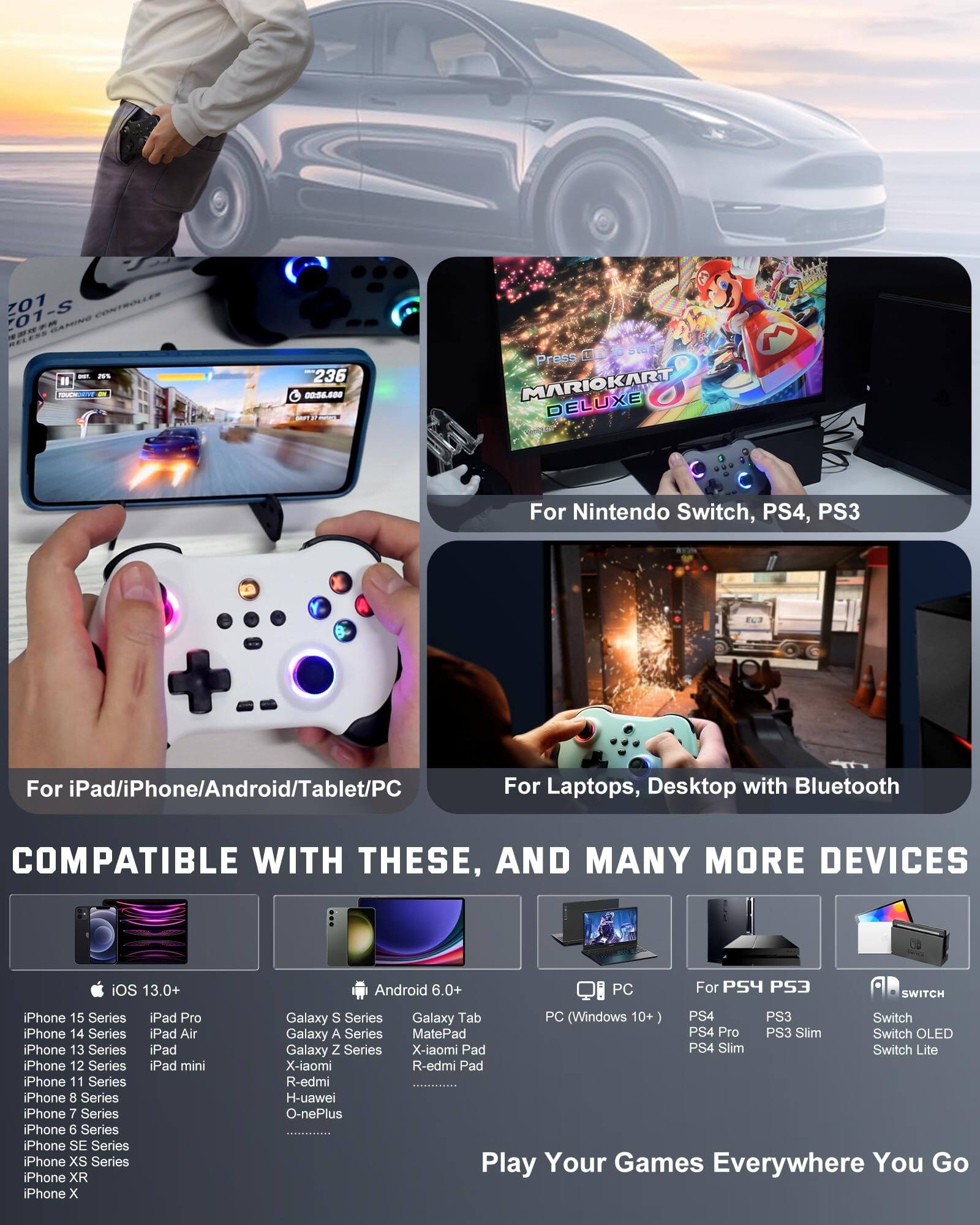 **701-S 8N GAMING**

**For Nintendo Switch, PS4, PS3**

**For iPad/iPhone/Android/Tablet/PC**

**For Laptops, Desktop with Bluetooth**

**COMPATIBLE WITH THESE, AND MANY MORE DEVICES**

**iOS 13.0+**

- iPhone 15 Series
- iPhone 14 Series
- iPhone 13 Series
- iPhone 12 Series
- iPhone 11 Series
- iPhone 8 Series
- iPhone 7 Series
- iPhone 6 Series
- iPhone SE Series
- iPhone XS Series
- iPhone XR
- iPhone X

**iPad Pro**
- iPad Air
- iPad mini

**Android 6.0+**

- Galaxy S Series
- Galaxy A Series
- Galaxy Z Series
- MatePad
- X-iaomi Pad
- R-edmi
- H-uawei
- O-nePlus

**PC (Windows 10+)**

**For PS4 PS3**

- PS4
- PS4 Pro
- PS3
- PS3 Slim

**For SWITCH**

- Switch
- Switch OLED
- Switch Lite

**Play Your Games Everywhere You Go**