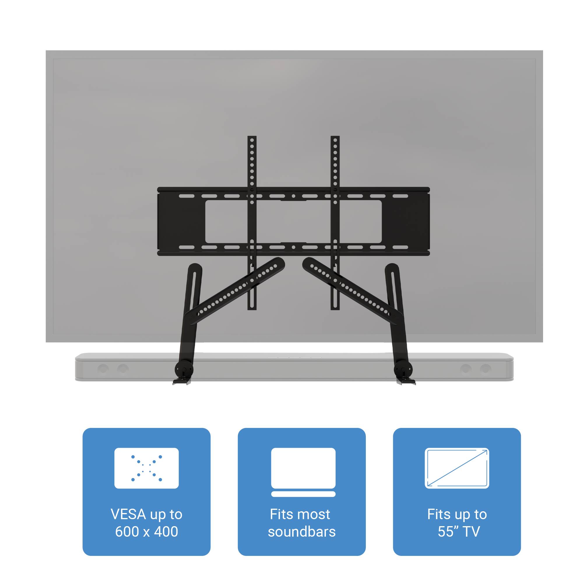 VESA up to 600 x 400  
Fits most soundbars  
Fits up to 55" TV
