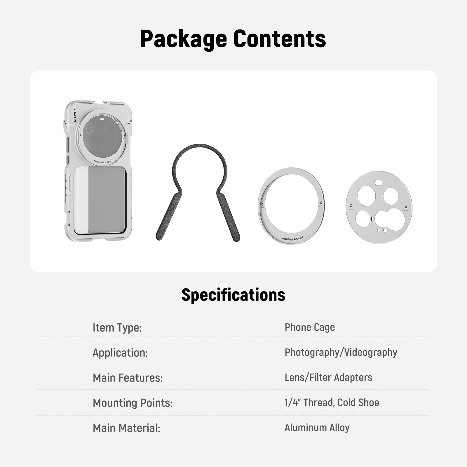 Package Contents

Specifications

Item Type: Phone Cage  
Application: Photography/Videography  
Main Features: Lens/Filter Adapters  
Mounting Points: 1/4" Thread, Cold Shoe  
Main Material: Aluminum Alloy