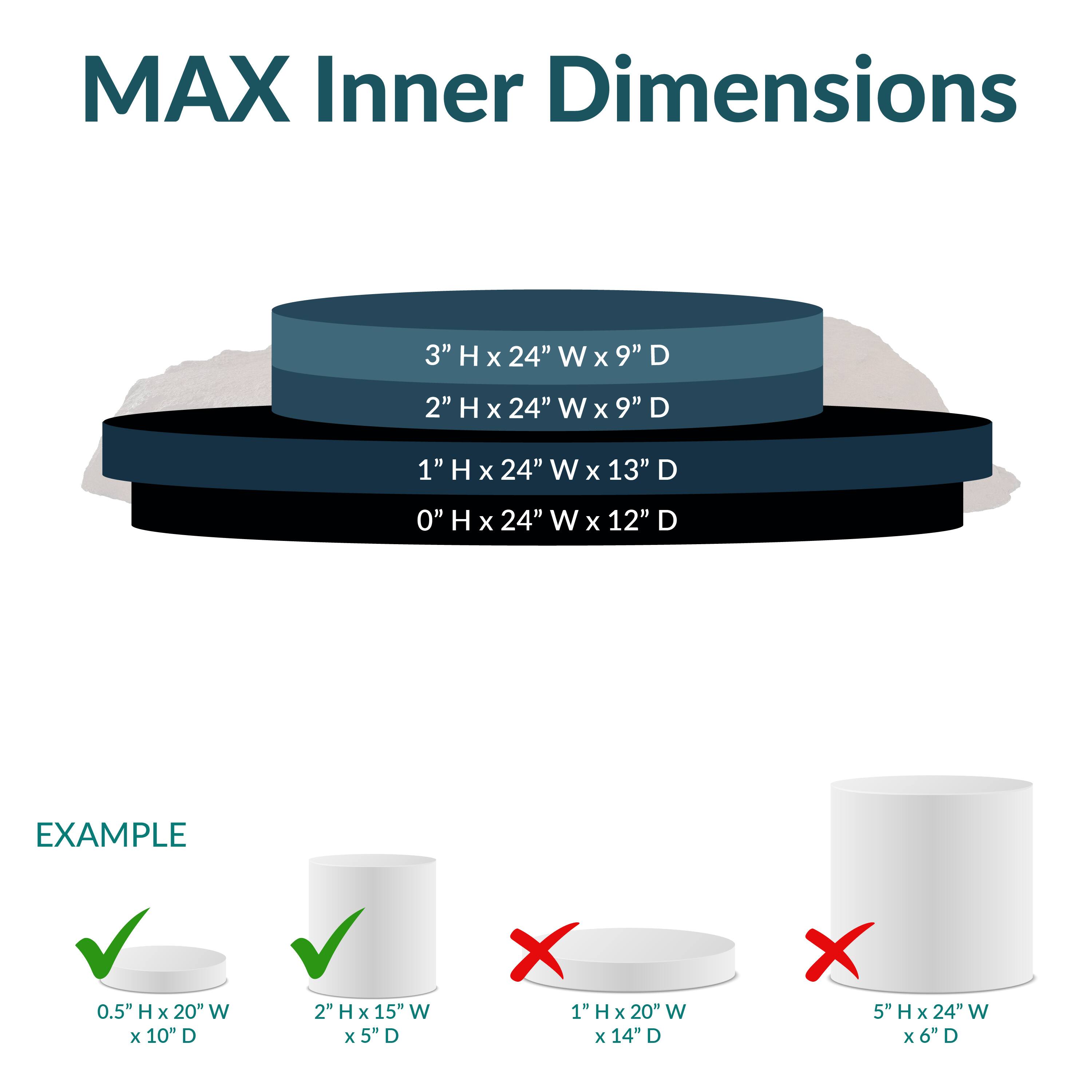 MAX Inner Dimensions

- 3" H x 24" W x 9" D
- 2" H x 24" W x 9" D
- 1" H x 24" W x 13" D
- 0" H x 24" W x 12" D

EXAMPLE

- 0.5" H x 20" W x 10" D ✔️
- 2" H x 15" W x 5" D ✔️
- 1" H x 20" W x 14" D ❌
- 5" H x 24" W x 6" D ❌