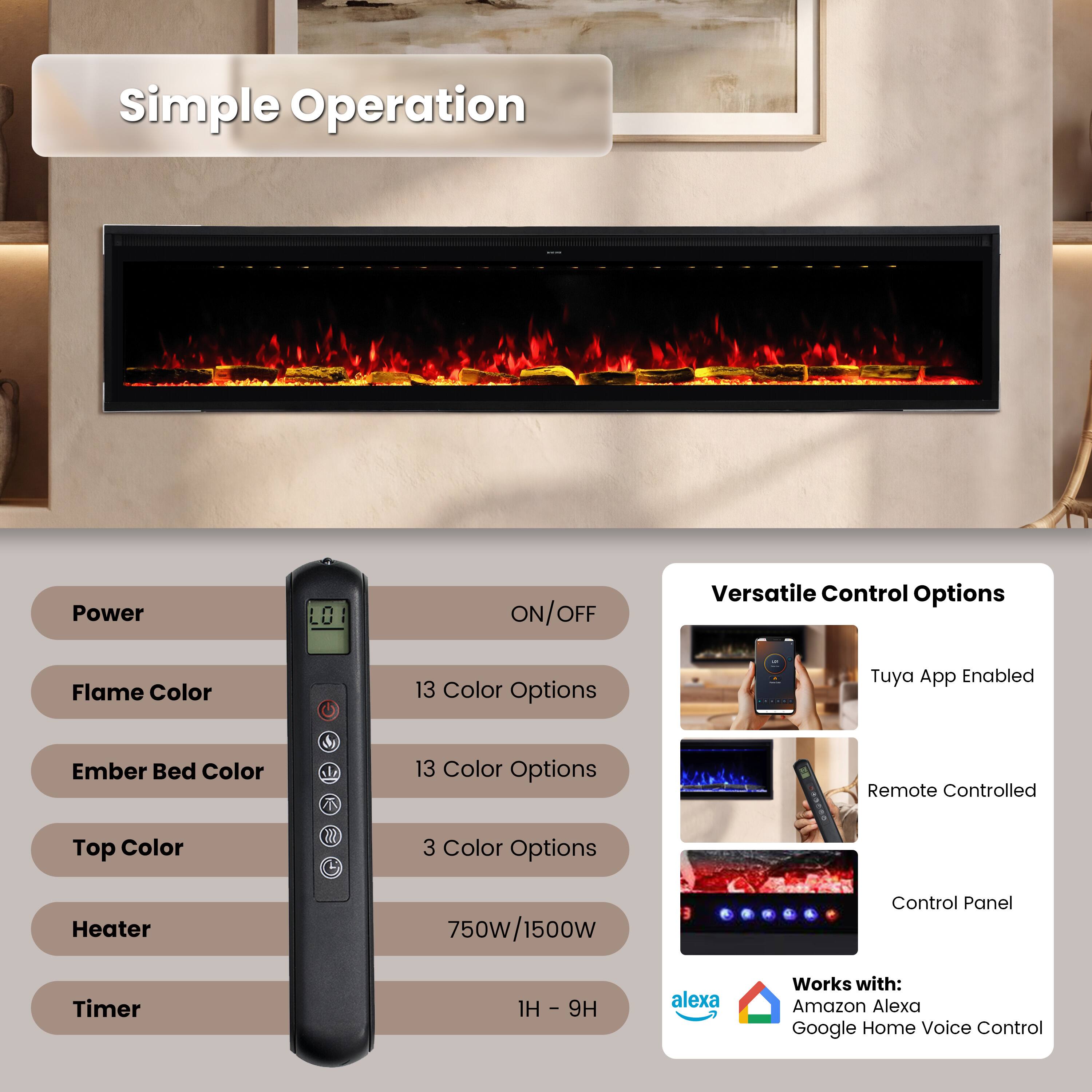 Simple Operation

Power
ON/OFF

Versatile Control Options

Flame Color
13 Color Options

Ember Bed Color
13 Color Options

Top Color
3 Color Options

Heater
750W/1500W

Timer
1H - 9H

Tuya App Enabled
Remote Controlled
Control Panel

Works with:
Amazon Alexa
Google Home Voice Control
