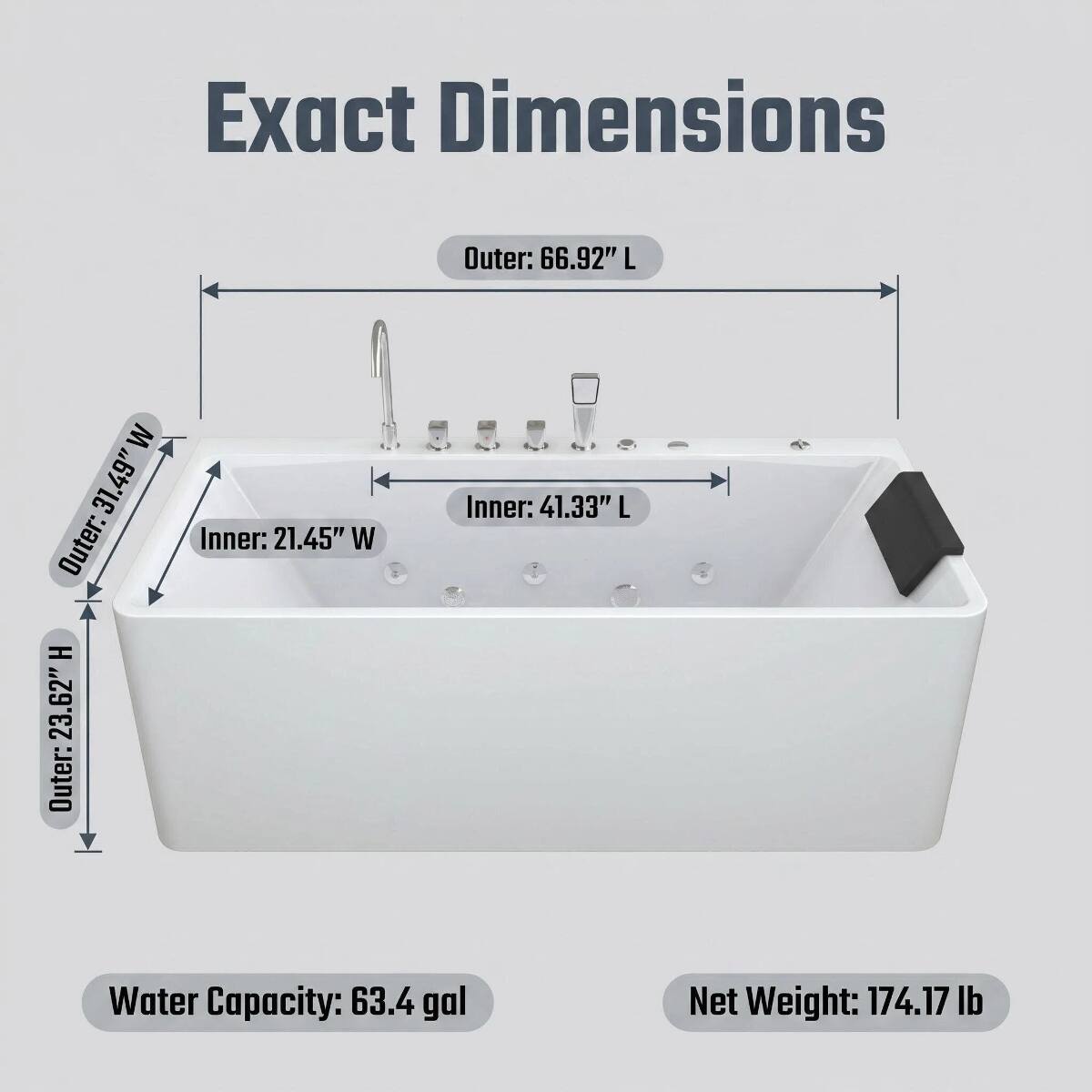 Exact Dimensions  
Outer: 66.92" L  
Outer: 31.49" W  
Outer: 23.62" H  
Inner: 21.45" W  
Inner: 41.33" L  
Water Capacity: 63.4 gal  
Net Weight: 174.17 lb
