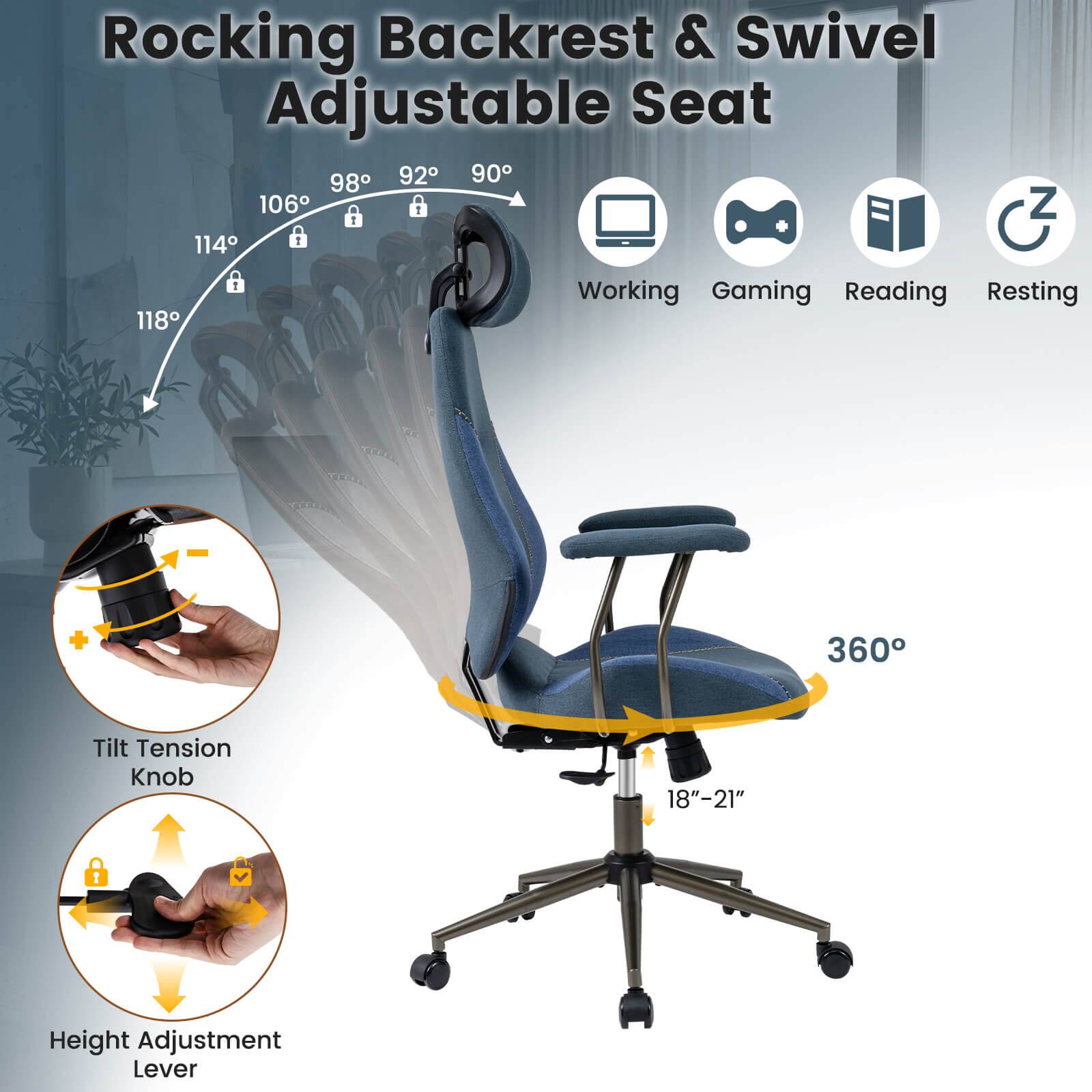 Rocking Backrest & Swivel Adjustable Seat

- 90°
- 92°
- 98°
- 106°
- 114°
- 118°

Working Gaming Reading Resting + 360° Tilt Tension Knob 18"-21" Height Adjustment Lever