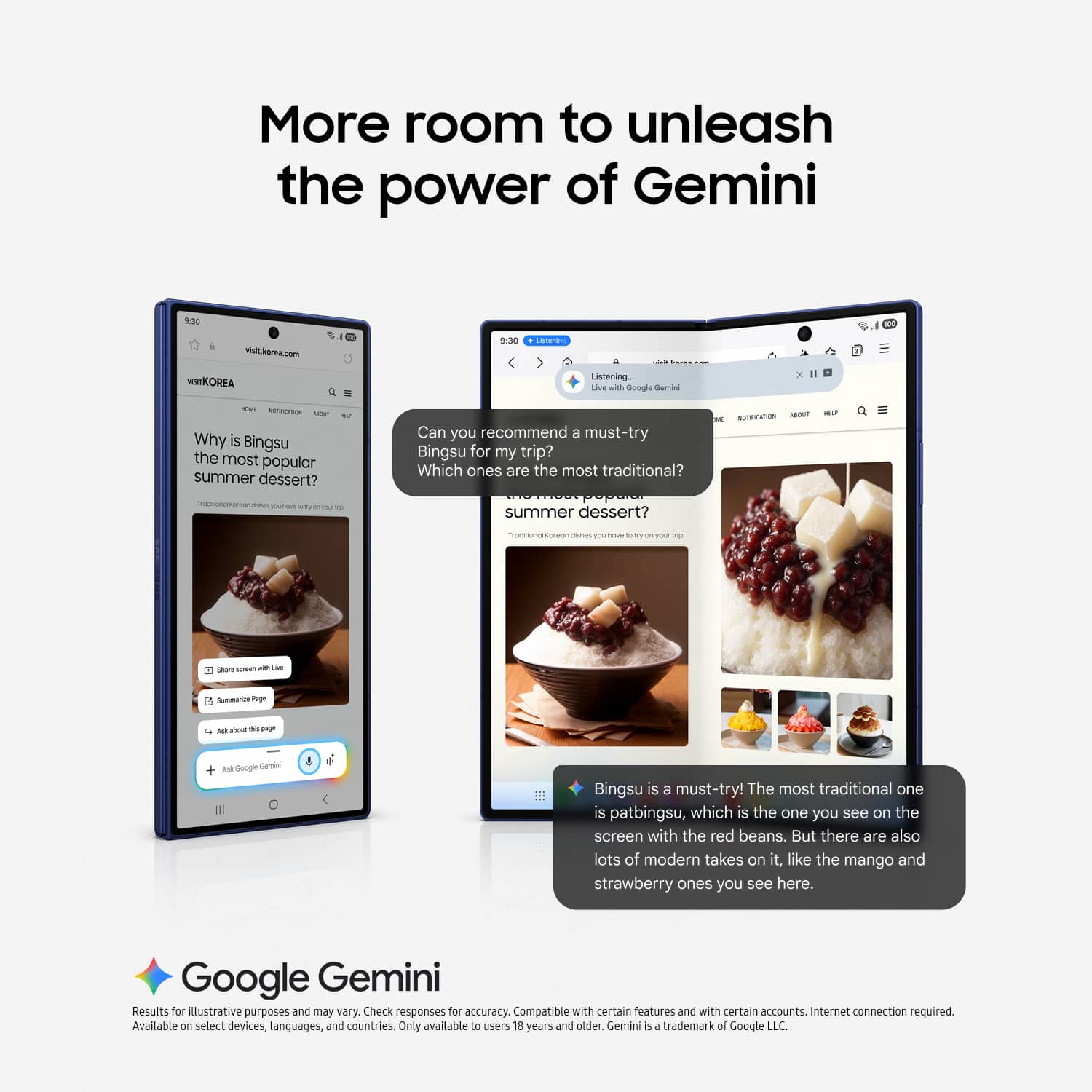 More room to unleash the power of Gemini
visi.korea.com
M - -. I 1 SIKOREA
Listening Live with Google Gemini
Why is Bingsu the most popular summer dessert?
Can you recommend a must-try Bingsu for my trip?
Which ones are the most traditional?
summer dessert?
share screen with Live
Summarize Page
Ask about this page
Ask Google Gemini
Bingsu is a must-try! The most traditional one is patbingsu, which is the one you see on the screen with the red beans. But there are also lots of modern takes on it, like the mango and strawberry ones you see here.
Google Gemini
Results for illustrative purposes and may vary. Check responses for accuracy. Compatible with certain features and with certain accounts. Internet connection required.
Available on select devices, languages, and countries. Only available to users 18 years and older.
Gemini is a trademark of Google LLC.