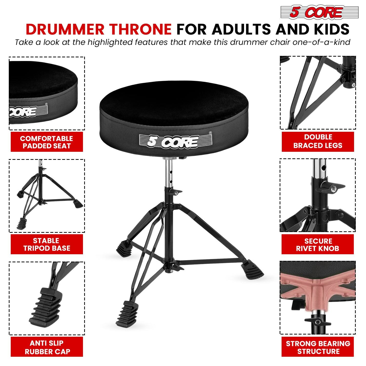 **5 CORE DRUMMER THRONE FOR ADULTS AND KIDS**

Take a look at the highlighted features that make this drummer chair one-of-a-kind

- **COMFORTABLE PADDED SEAT**
- **STABLE TRIPOD BASE**
- **ANTI SLIP RUBBER CAP**
- **DOUBLE BRACED LEGS**
- **SECURE RIVET KNOB**
- **STRONG BEARING STRUCTURE**