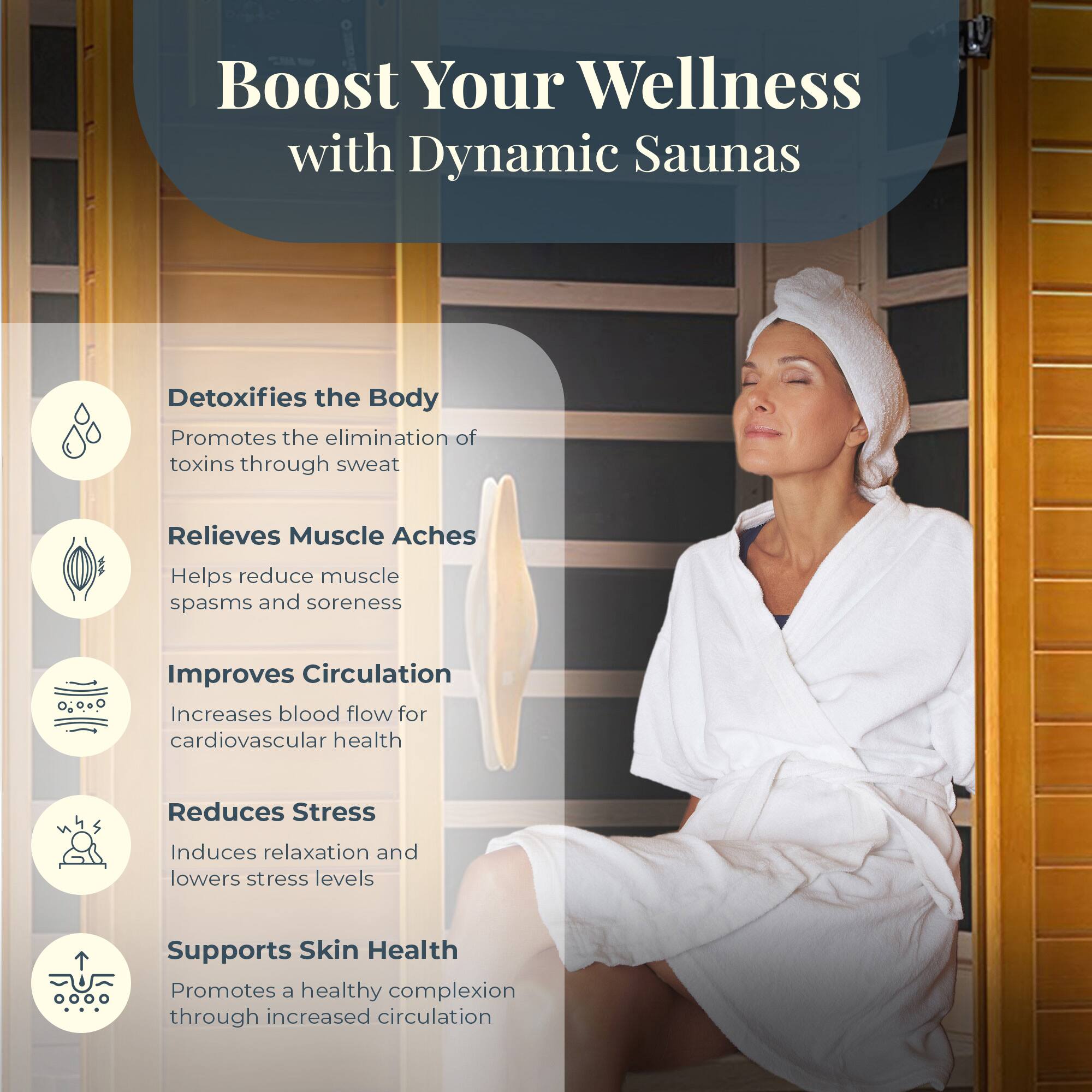 Boost Your Wellness with Dynamic Saunas

- Detoxifies the Body
  - Promotes the elimination of toxins through sweat

- Relieves Muscle Aches
  - Helps reduce muscle spasms and soreness

- Improves Circulation
  - Increases blood flow for cardiovascular health

- Reduces Stress
  - Induces relaxation and lowers stress levels

- Supports Skin Health
  - Promotes a healthy complexion through increased circulation