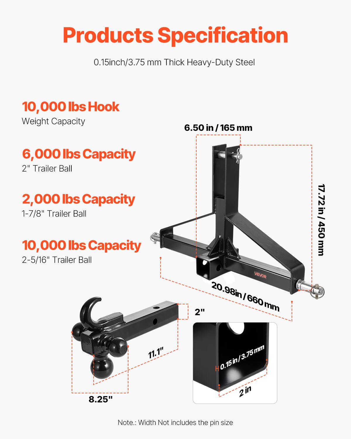 Products Specification

0.15 inch / 3.75 mm Thick Heavy-Duty Steel

10,000 lbs Hook Weight Capacity

6.50 in / 165 mm

6,000 lbs Capacity
2" Trailer Ball

2,000 lbs Capacity
1-7/8" Trailer Ball

10,000 lbs Capacity
2-5/16" Trailer Ball

20.98 in / 660 mm

17.72 in / 450 mm

Note: Width Not includes the pin size