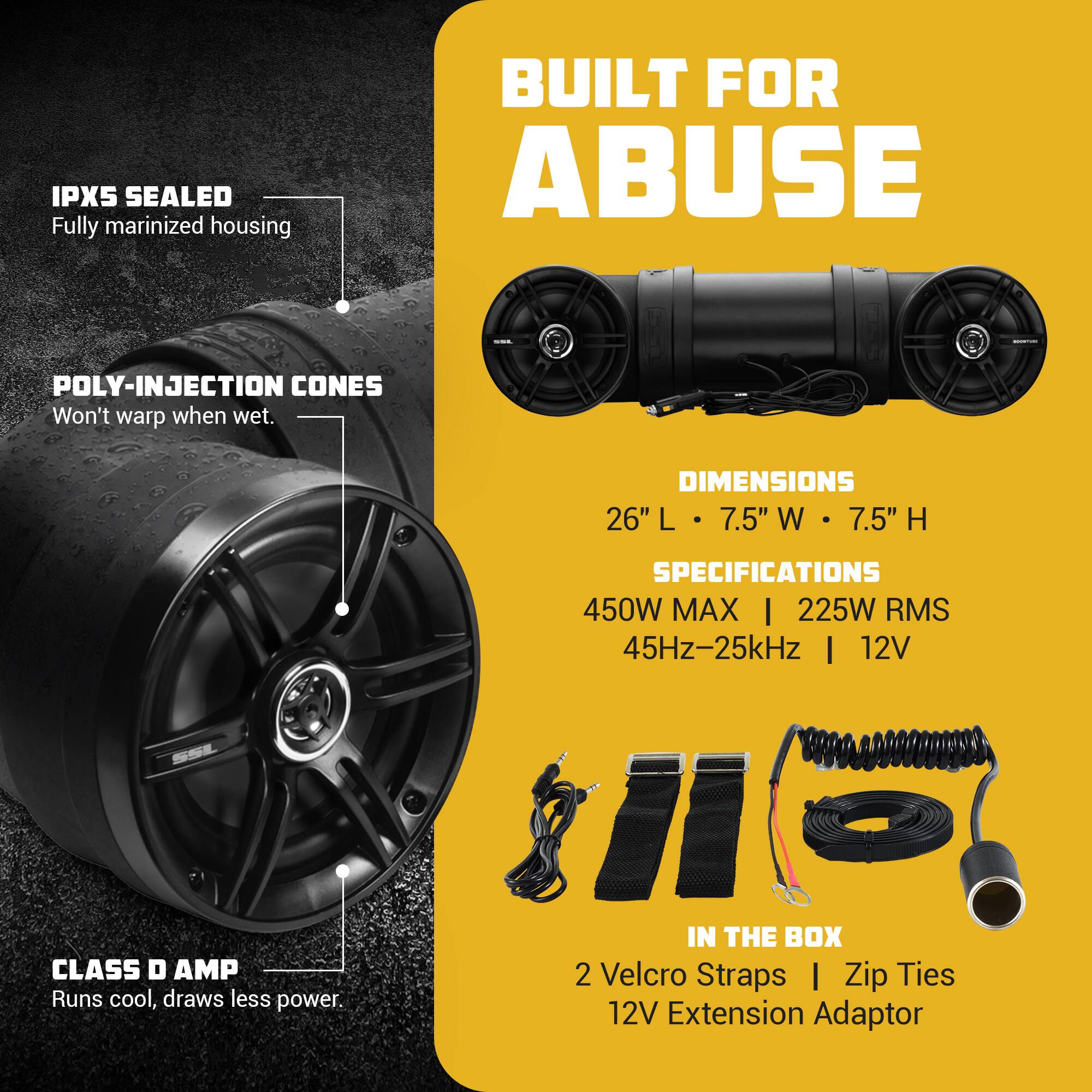 IPX5 SEALED Fully marinized housing  
BUILT FOR ABUSE  
POLY-INJECTION CONES Won't warp when wet.  
DIMENSIONS 26" L 7.5" W 7.5" H  
CLASS D AMP Runs cool, draws less power.  
SPECIFICATIONS 450W MAX | 225W RMS 45Hz-25kHz | 12V  
IN THE BOX 2 Velcro Straps | Zip Ties 12V Extension Adaptor