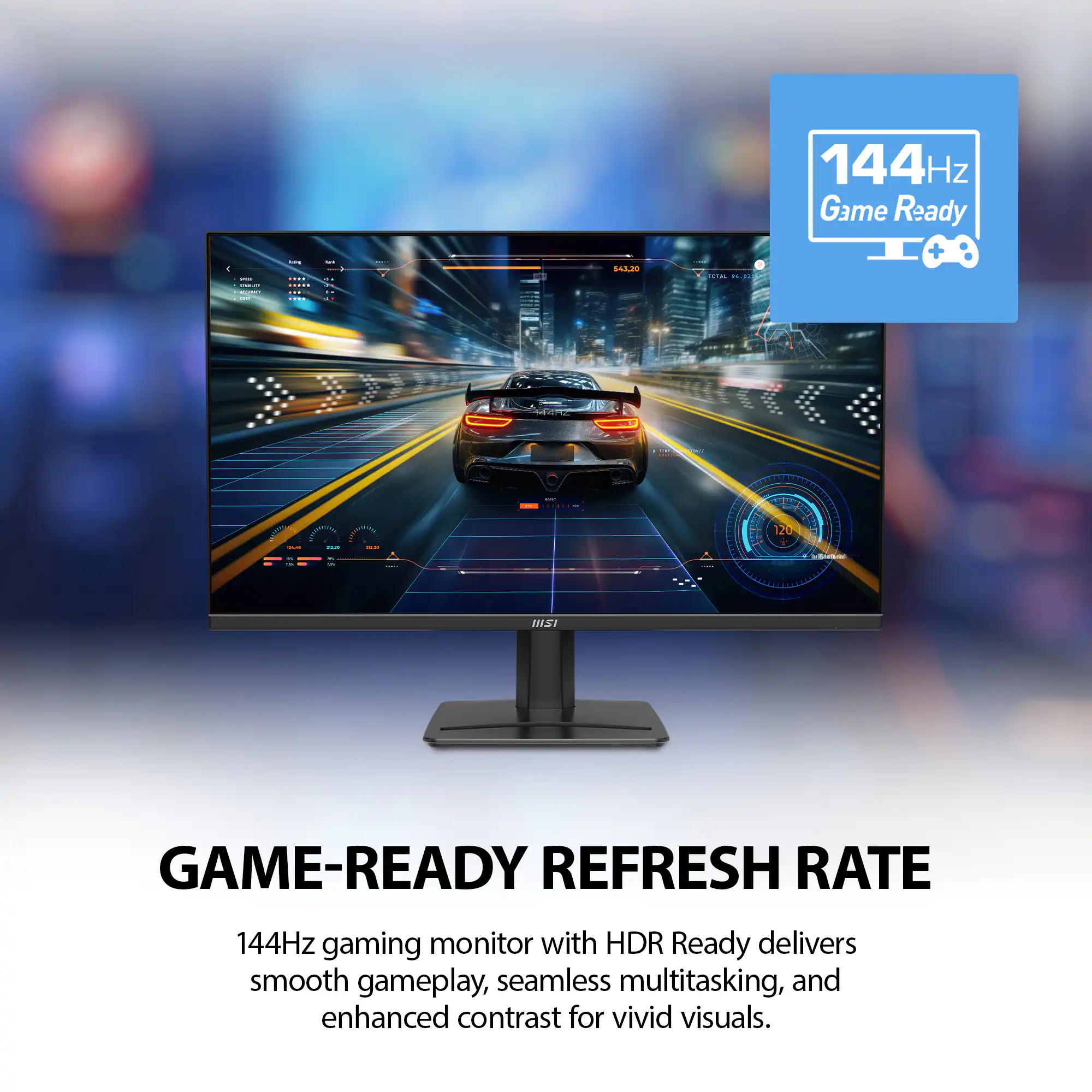 144Hz Game Ready

GAME-READY REFRESH RATE

144Hz gaming monitor with HDR Ready delivers smooth gameplay, seamless multitasking, and enhanced contrast for vivid visuals.