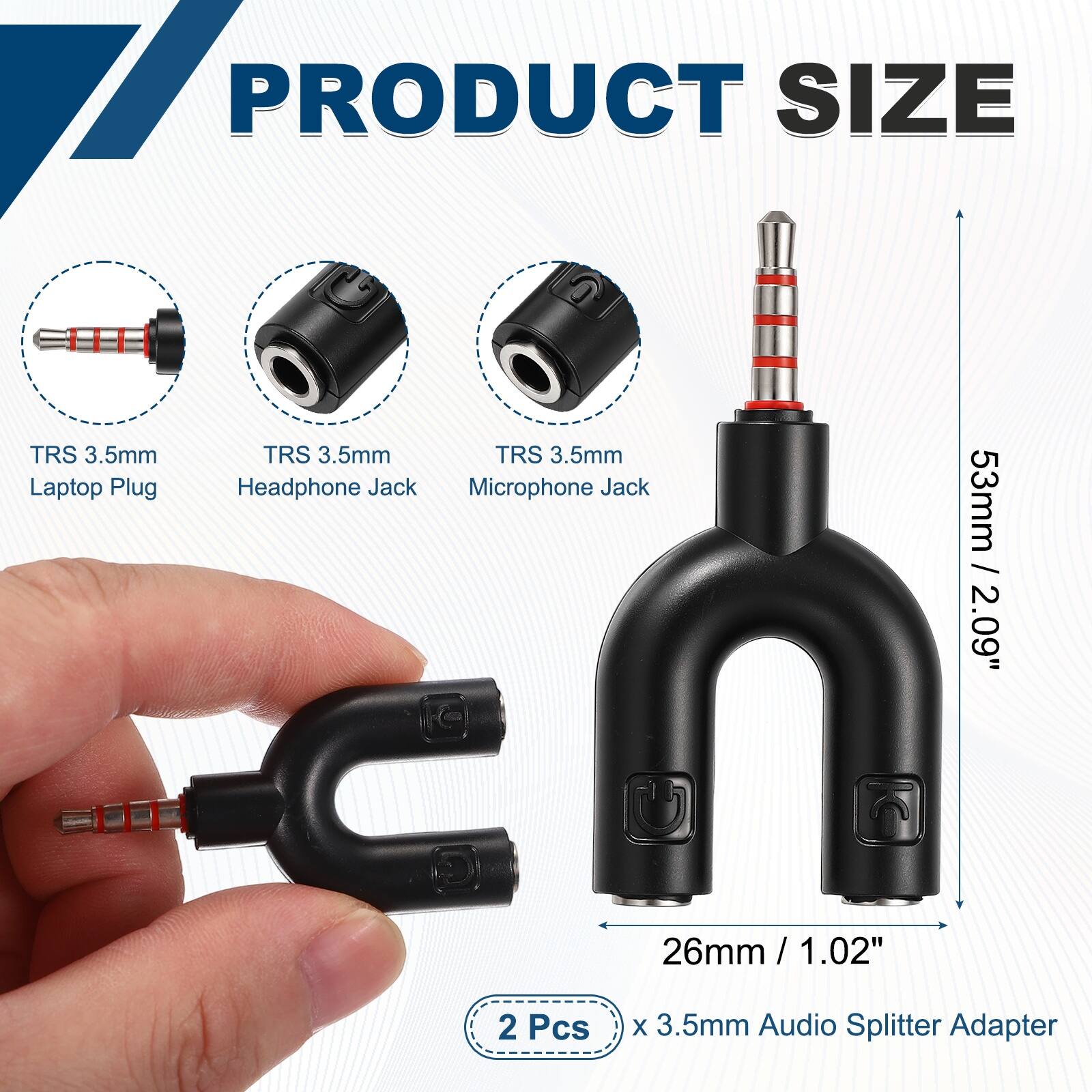 PRODUCT SIZE

TRS 3.5mm Laptop Plug
TRS 3.5mm Headphone Jack
TRS 3.5mm Microphone Jack

53mm / 2.09"
26mm / 1.02"

2 Pcs x 3.5mm Audio Splitter Adapter