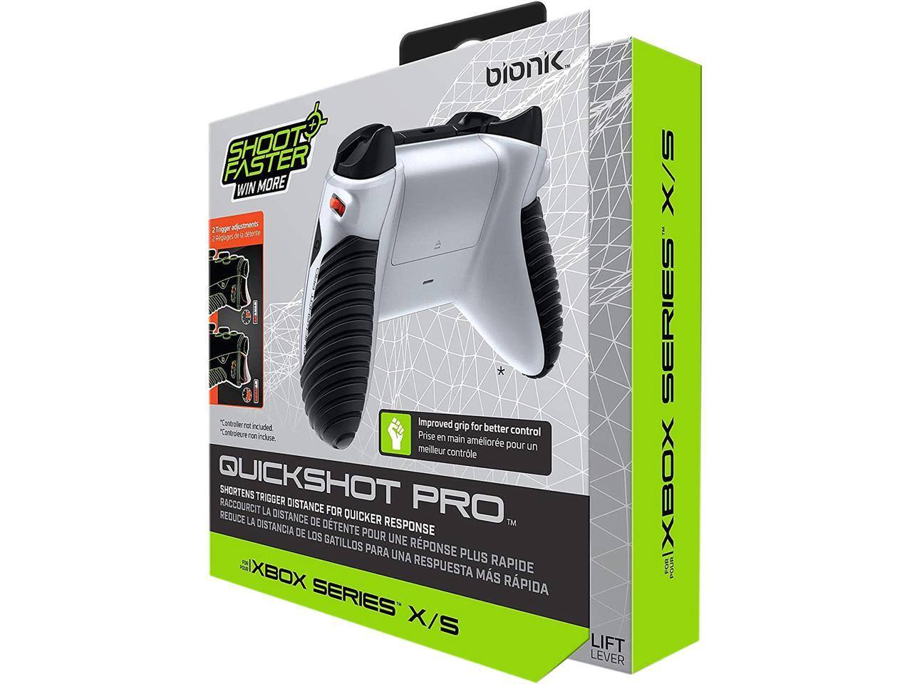 bionic SHOOT FASTER WIN MORE  
2 Trigger adjustments  
Rigages de détente  
"Controller not included"  
Improved grip for better control  
Prise en main améliorée pour un meilleur contrôle  
QUICKSHOT PRO  
SHORTENS TRIGGER DISTANCE  
RACCOURCIT LA DISTANCE DE LA DETENTE  
REDUCE LA DISTANCIA DE LOS GATILLOS  
FOR XBOX SERIES X/S  
POUR XBOX SERIES X/S  
LIFT LEVER  
POUR LEVER