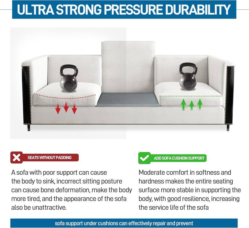 **ULTRA STRONG PRESSURE DURABILITY**

---

**SEATS WITHOUT PADDING**

A sofa with poor support can cause the body to sink, incorrect sitting posture can cause bone deformation, make the body more tired, and the appearance of the sofa also be unattractive.

---

**ADD SOFA CUSHION SUPPORT**

Moderate comfort in softness and hardness makes the entire seating surface more stable in supporting the body, with good resilience, increasing the service life of the sofa.

---

sofa support under cushions can effectively repair and prevent