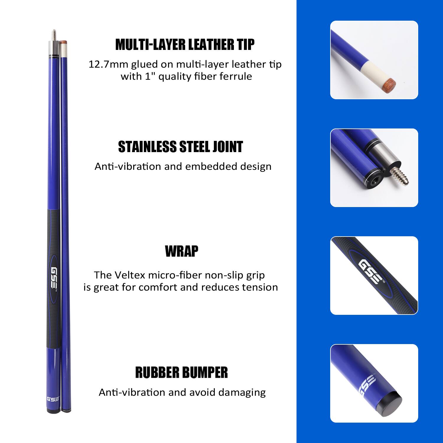 MULTI-LAYER LEATHER TIP 12.7mm glued on multi-layer leather tip with 1" quality fiber ferrule

STAINLESS STEEL JOINT Anti-vibration and embedded design

WRAP The Veltex micro-fiber non-slip grip is great for comfort and reduces tension

RUBBER BUMPER Anti-vibration and avoid damaging
