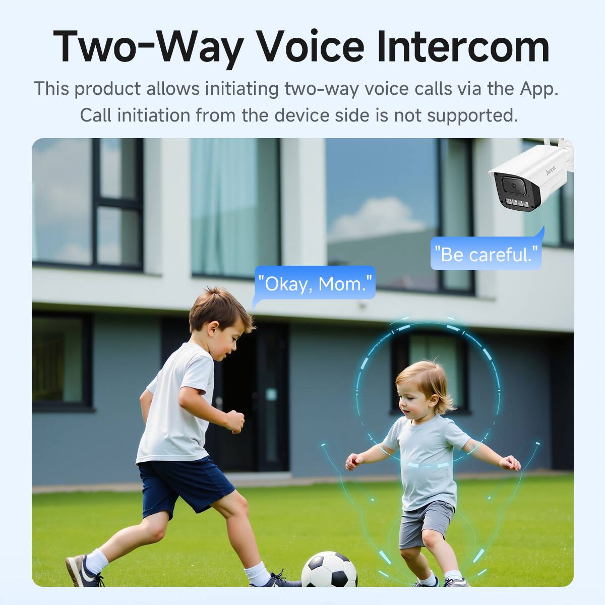 Two-Way Voice Intercom

This product allows initiating two-way voice calls via the App. Call initiation from the device side is not supported.

"Okay, Mom."
"Be careful."