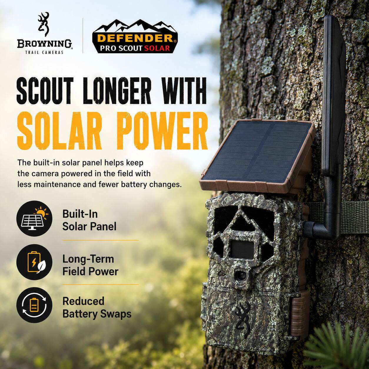 DEFENDER BROWNING PRO SCOUT SOLAR TRAIL CAMERAS SCOUT LONGER WITH SOLAR POWER

The built-in solar panel helps keep the camera powered in the field with less maintenance and fewer battery changes.

- Built-In Solar Panel
- Long-Term Field Power
- Reduced Battery Swaps