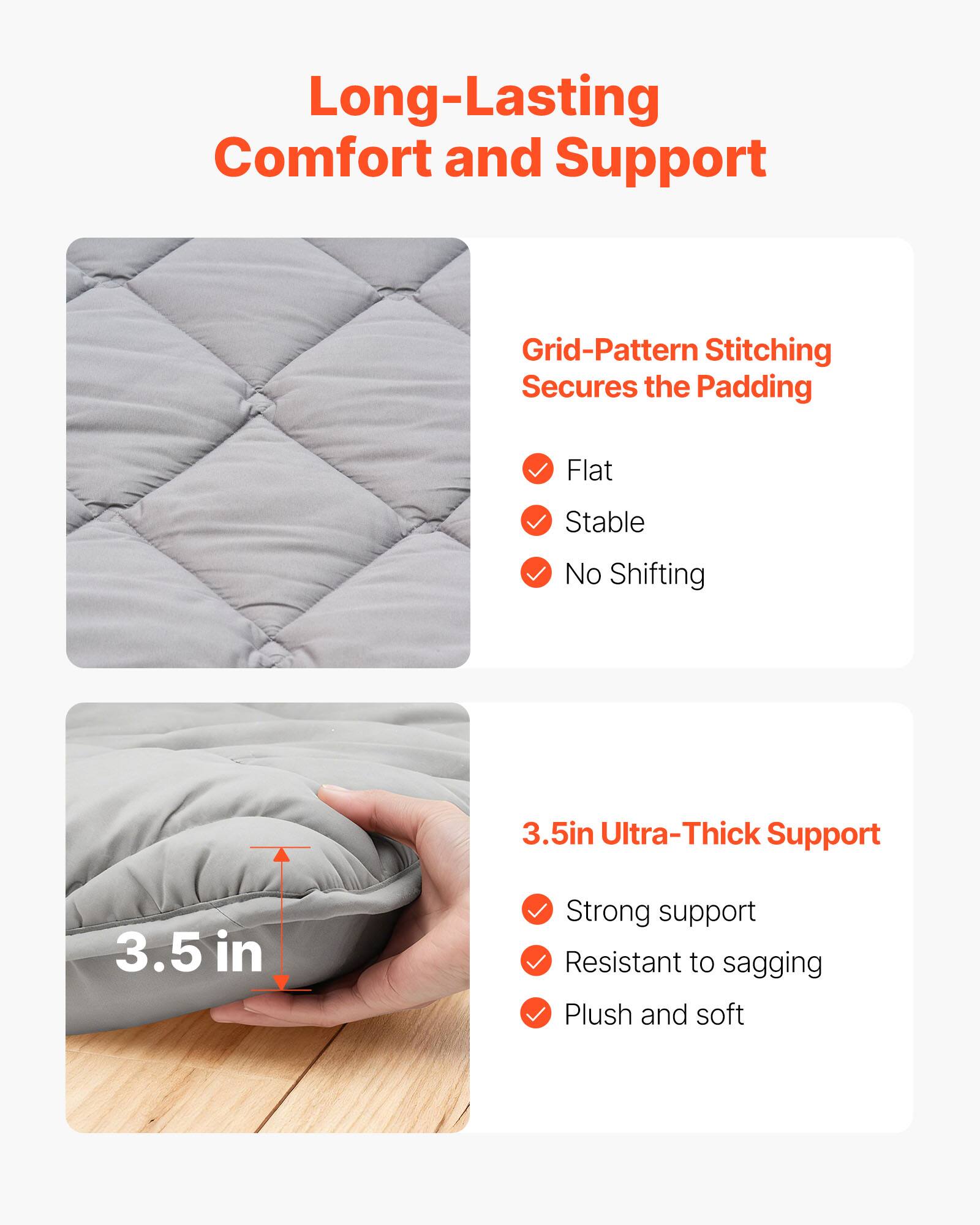 Long-Lasting Comfort and Support

Grid-Pattern Stitching Secures the Padding
- Flat
- Stable
- No Shifting

3.5in Ultra-Thick Support
- Strong support
- Resistant to sagging
- Plush and soft