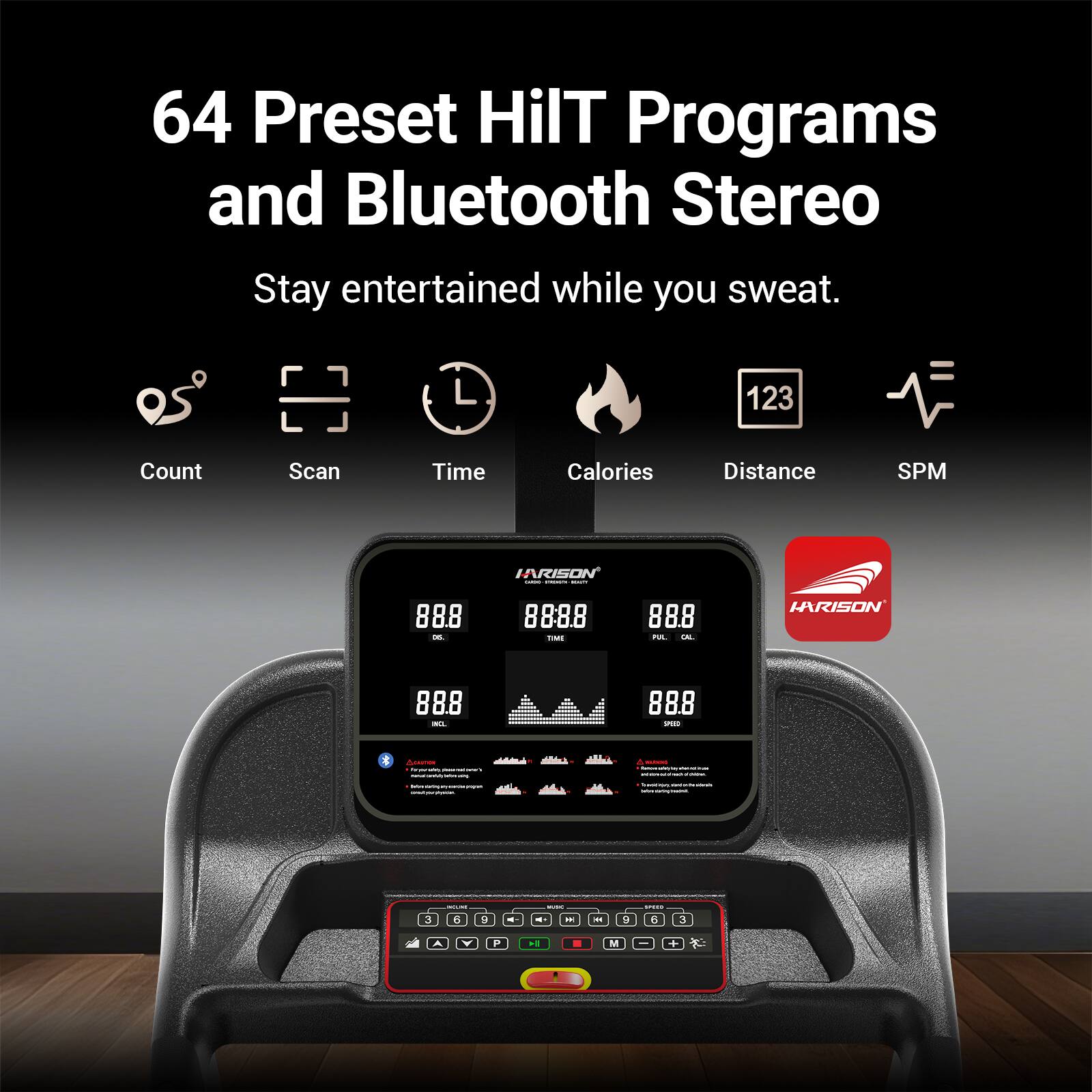 64 Preset HIIT Programs and Bluetooth Stereo  
Stay entertained while you sweat.  

Count Scan Time Calories Distance SPM  

IARISON  
88.8 - 8888  
888  

IARISON  
888 - 88.8 - 4