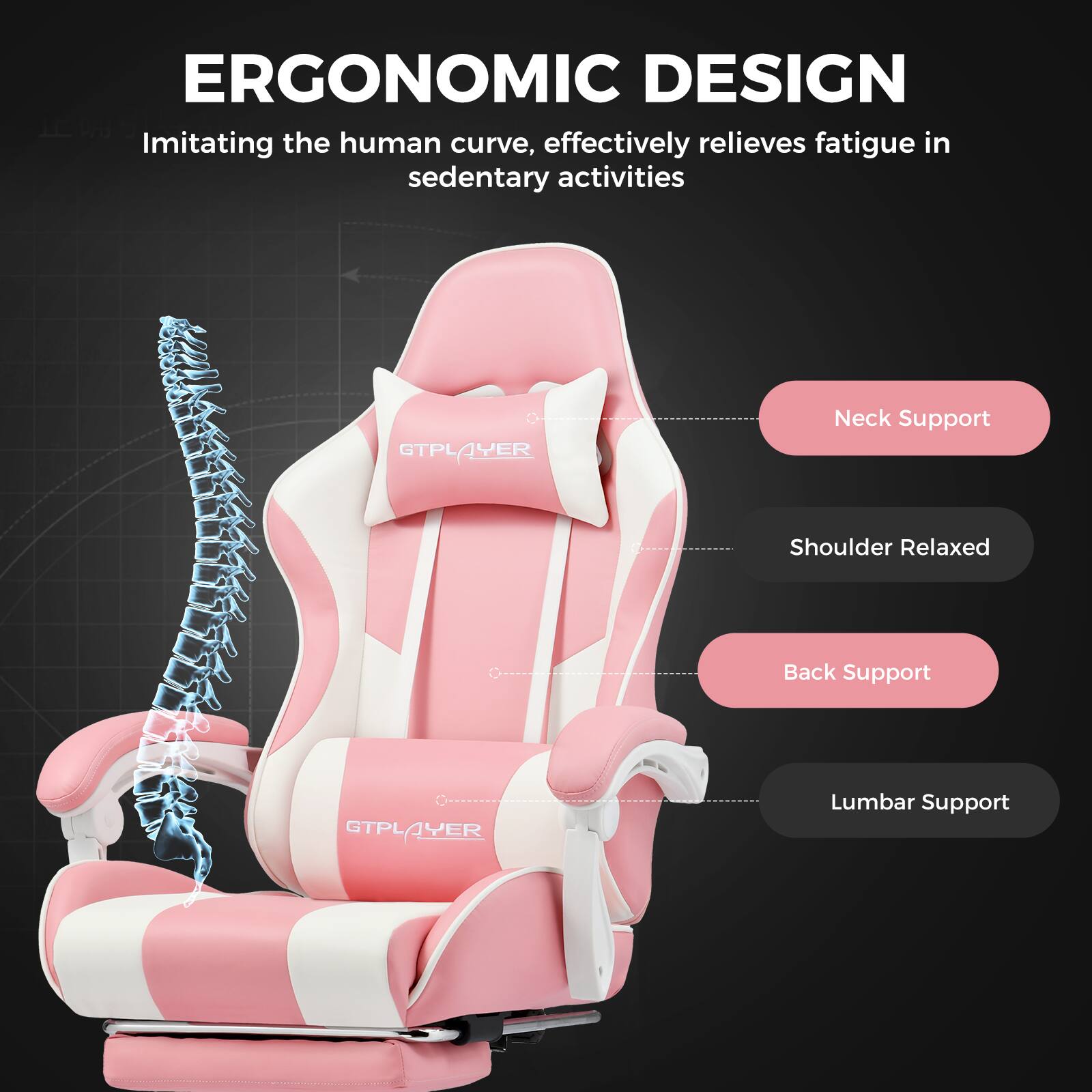 ERGONOMIC DESIGN
Imitating the human curve, effectively relieves fatigue in sedentary activities
- Neck Support
- Shoulder Relaxed
- Back Support
- Lumbar Support
GTPLAYER