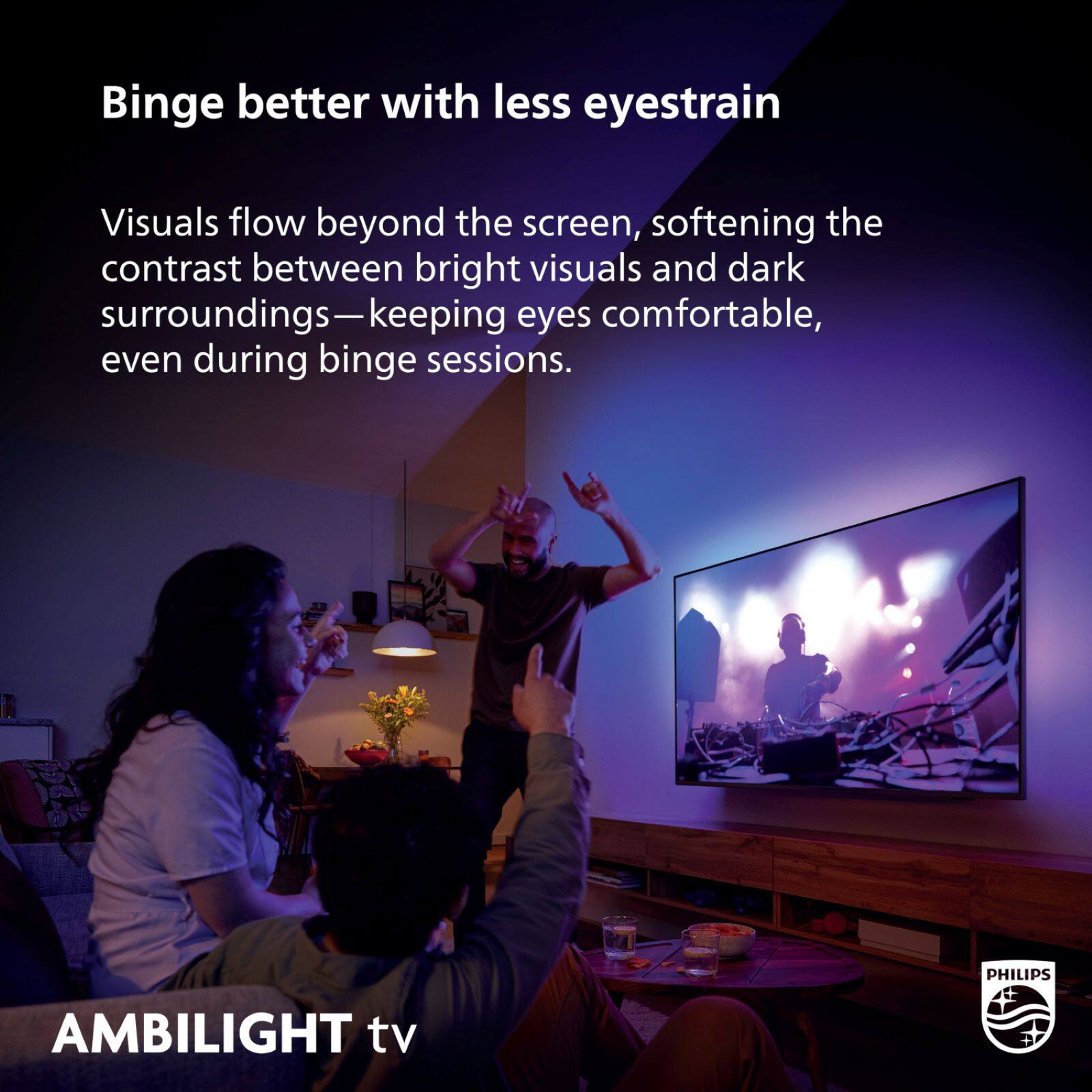 Binge better with less eyestrain

Visuals flow beyond the screen, softening the contrast between bright visuals and dark surroundings—keeping eyes comfortable, even during binge sessions.

PHILIPS AMBILIGHT tv