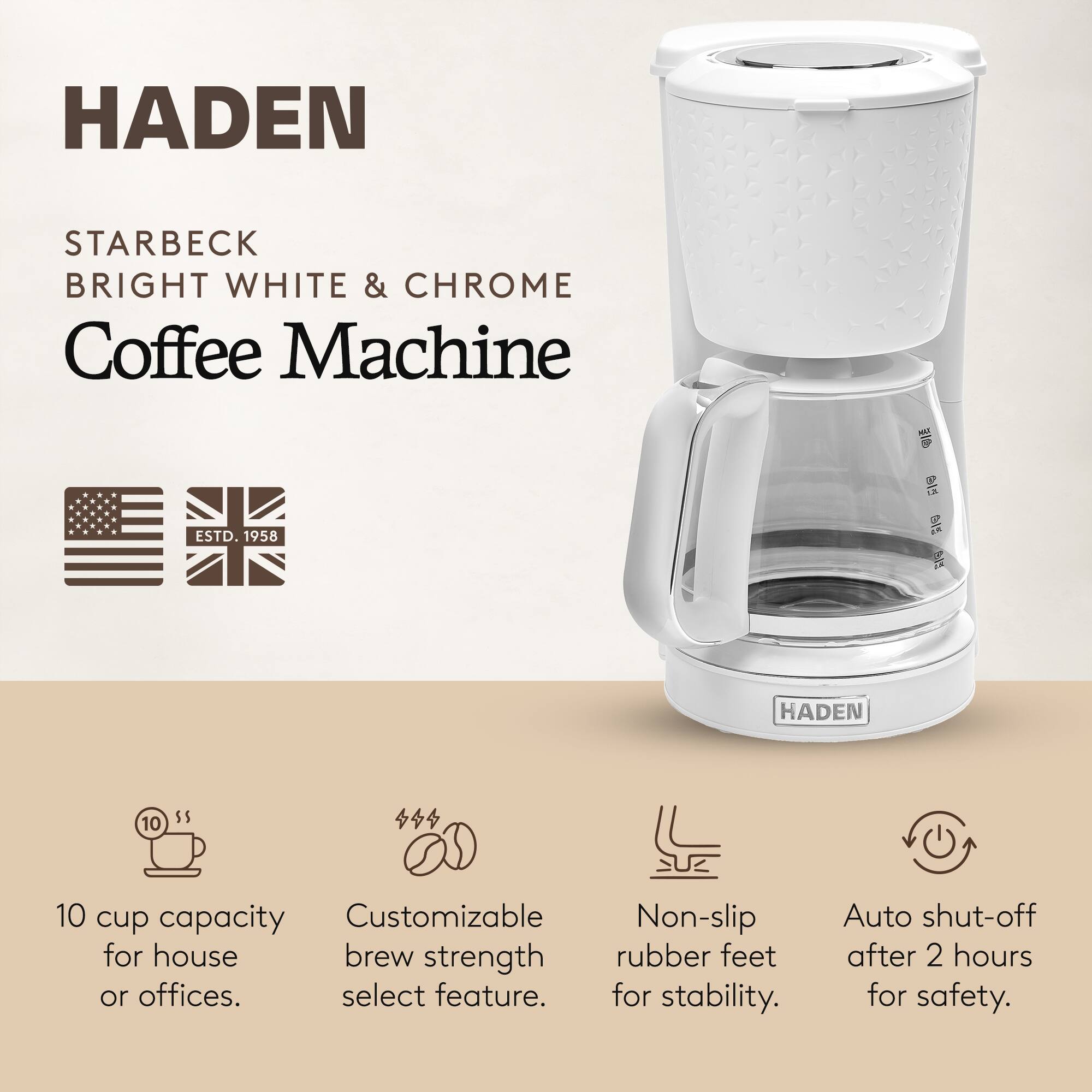 HADEN  
STARBECK  
BRIGHT WHITE & CHROME  
Coffee Machine  

ESTD. 1958  

10 cup capacity for house or offices.  
Customizable brew strength select feature.  
Non-slip rubber feet for stability.  
Auto shut-off after 2 hours for safety.