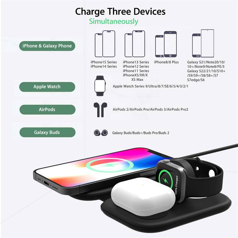Charge Three Devices Simultaneously

iPhone & Galaxy Phone
- iPhone 15 Series
- iPhone 14 Series
- iPhone 13 Series
- iPhone 12 Series
- iPhone 11 Series
- iPhone XS/XR/X
- iPhone 8/8 Plus
- Galaxy S21/Note20/10+
- Galaxy S22/21/10/S10+
- Galaxy S9/S9+/S8+/S7/S7edge/S6
- XS Max

Apple Watch
- Apple Watch Series 9/Ultra/8/7/SE/6/5/4/3/2/1

AirPods
- AirPods 2/AirPods Pro/AirPods 3/AirPods Pro 2

Galaxy Buds
- Galaxy Buds/Buds+/Buds Pro/Buds 2