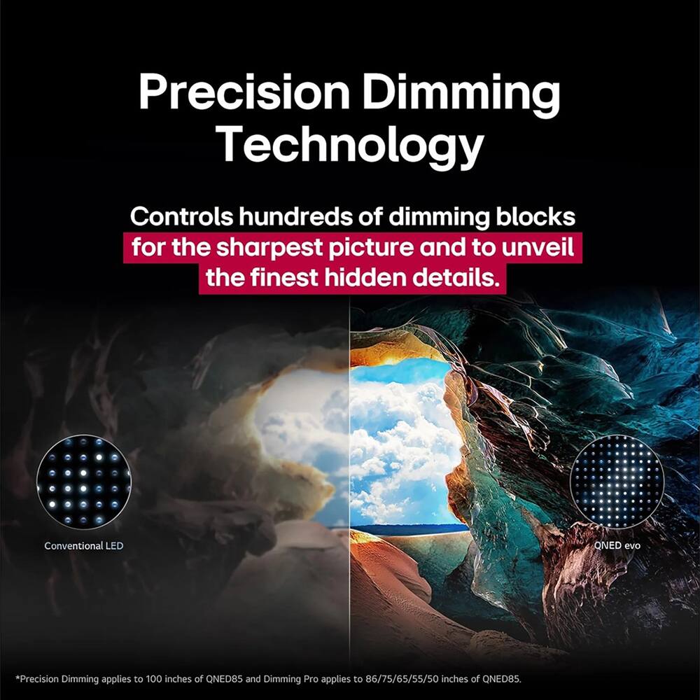 Precision Dimming Technology

Controls hundreds of dimming blocks for the sharpest picture and to unveil the finest hidden details.

Conventional LED

QNED evo

*Precision Dimming applies to 100 inches of QNED85 and Dimming Pro applies to 86/75/65/55/50 inches of QNED85.