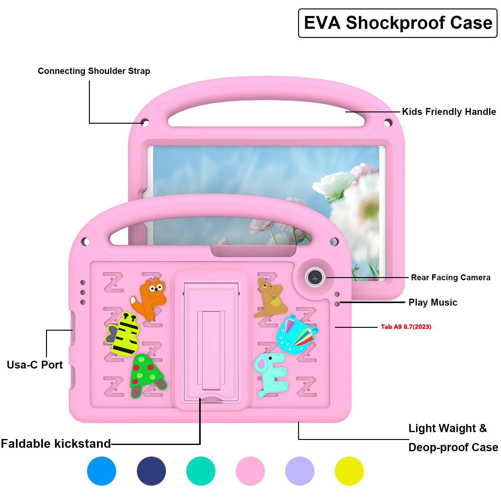 EVA Shockproof Case  
Connecting Shoulder Strap  
Kids Friendly Handle  
Usa-C Port  
Z 7  Z  
2  
2 7 Z 2 Z  
Rear Facing Camera  
Play Music  
Tab A9 8.7(2023)  
Faldable kickstand  
Light Weight & Deop-proof Case