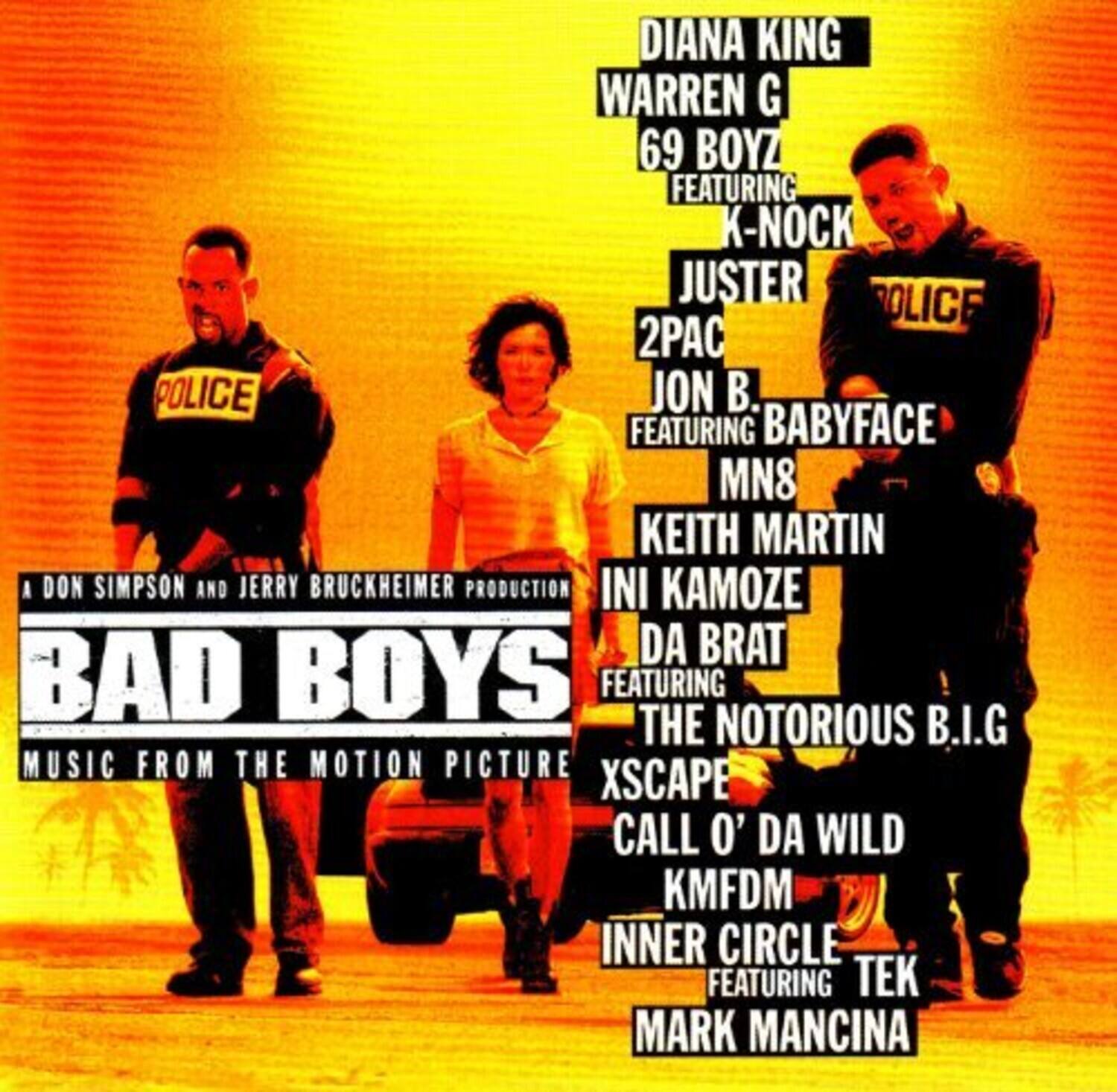 A Don Simpson and Jerry Bruckheimer Production

BAD BOYS  
MUSIC FROM THE MOTION PICTURE

DIANA KING  
WARREN G  
69 BOYZ FEATURING K-NOCK  
JUSTER  
2PAC  
JON B. FEATURING BABYFACE  
MN8  
KEITH MARTIN  
INI KAMOZE  
DA BRAT FEATURING THE NOTORIOUS B.I.G  
XSCAPE  
CALL O' DA WILD  
KMFDM  
INNER CIRCLE FEATURING TEK  
MARK MANCINA