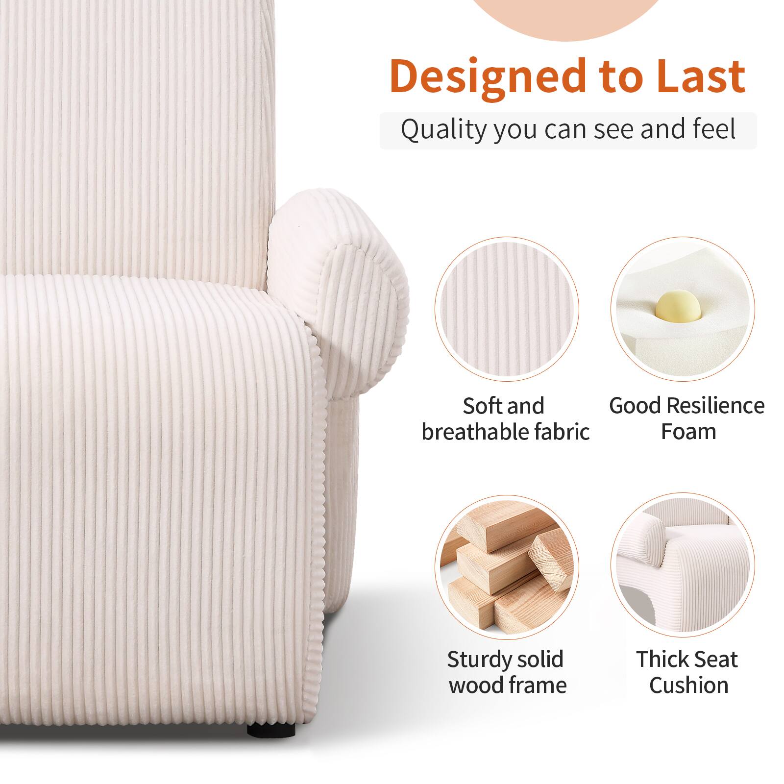 Designed to Last  
Quality you can see and feel  

- Soft and breathable fabric  
- Good Resilience Foam  
- Sturdy solid wood frame  
- Thick Seat Cushion