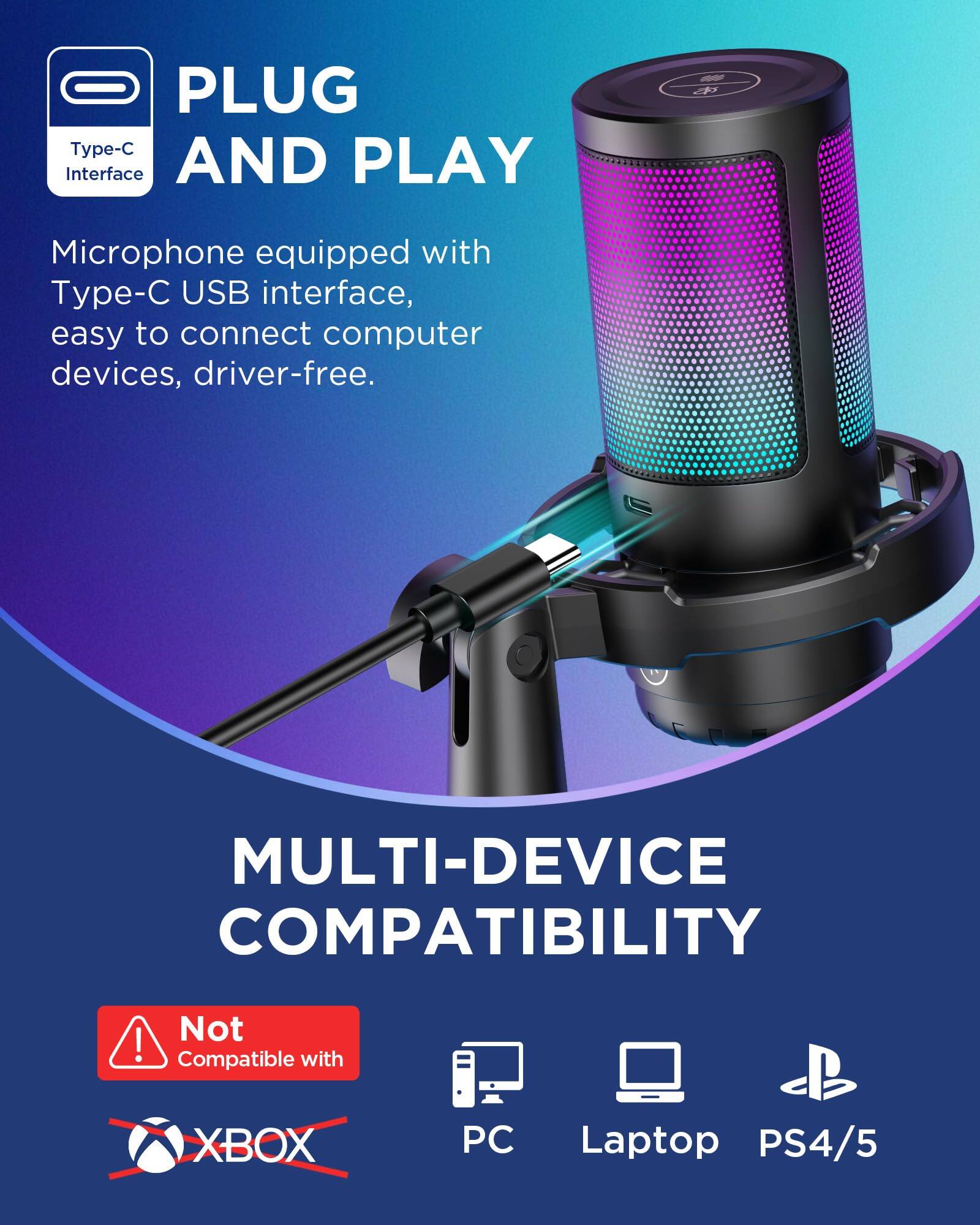 **PLUG AND PLAY**

Microphone equipped with Type-C USB interface, easy to connect computer devices, driver-free.

**MULTI-DEVICE COMPATIBILITY**

Not Compatible with XBOX

Compatible with PC, Laptop, PS4/5