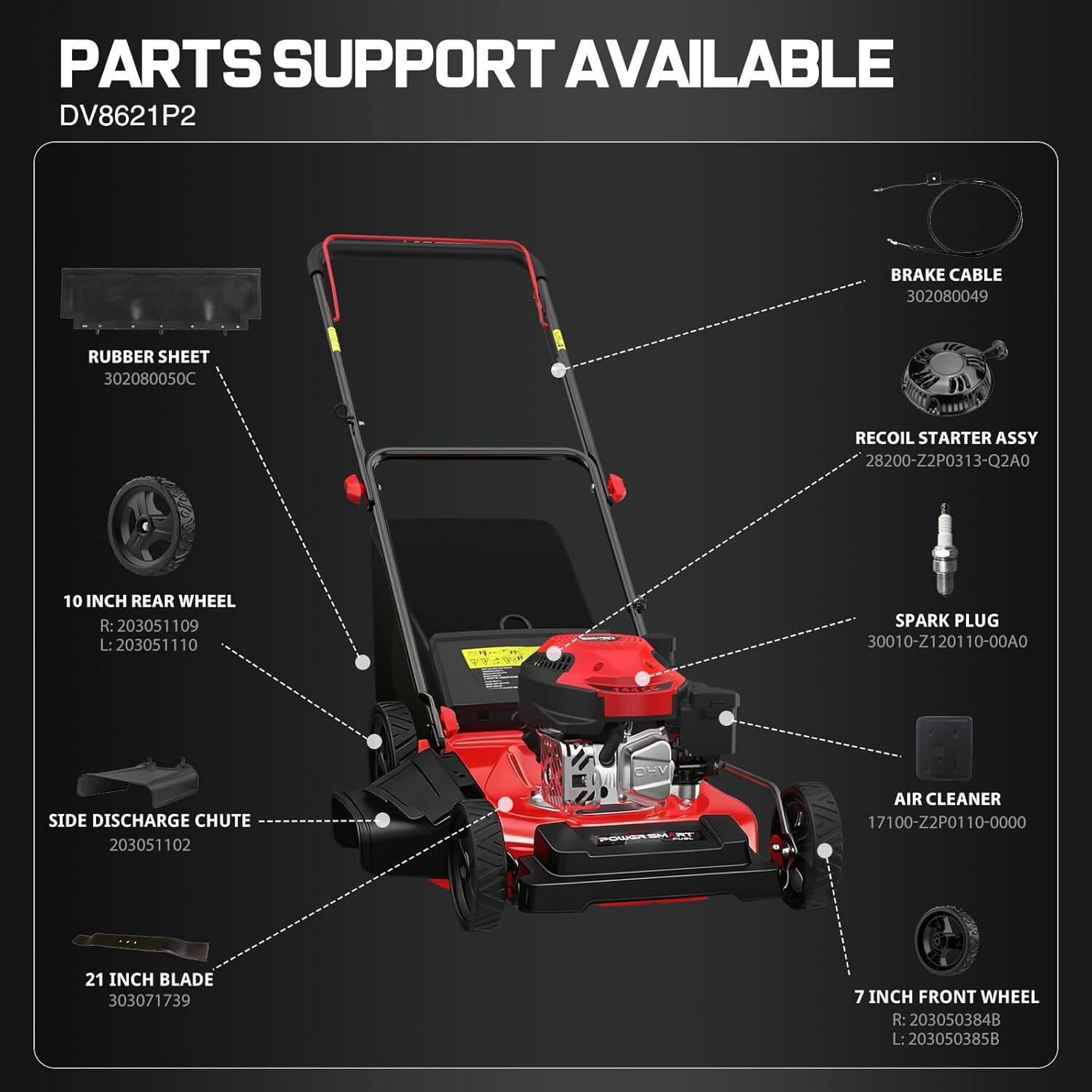 PARTS SUPPORT AVAILABLE  
DV8621P2  

- BRAKE CABLE 302080049  
- RUBBER SHEET 302080050C  
- RECOIL STARTER ASSY 28200-ZP0313-Q2A0  
- 10 INCH REAR WHEEL R: 203051109 L: 203051110  
- SPARK PLUG 30010-Z120110-00A0  
- SIDE DISCHARGE CHUTE 203051102  
- AIR CLEANER 17100-Z2P0110-0000  
- 21 INCH BLADE 303071739  
- 7 INCH FRONT WHEEL R: 203050384B L: 203050385B