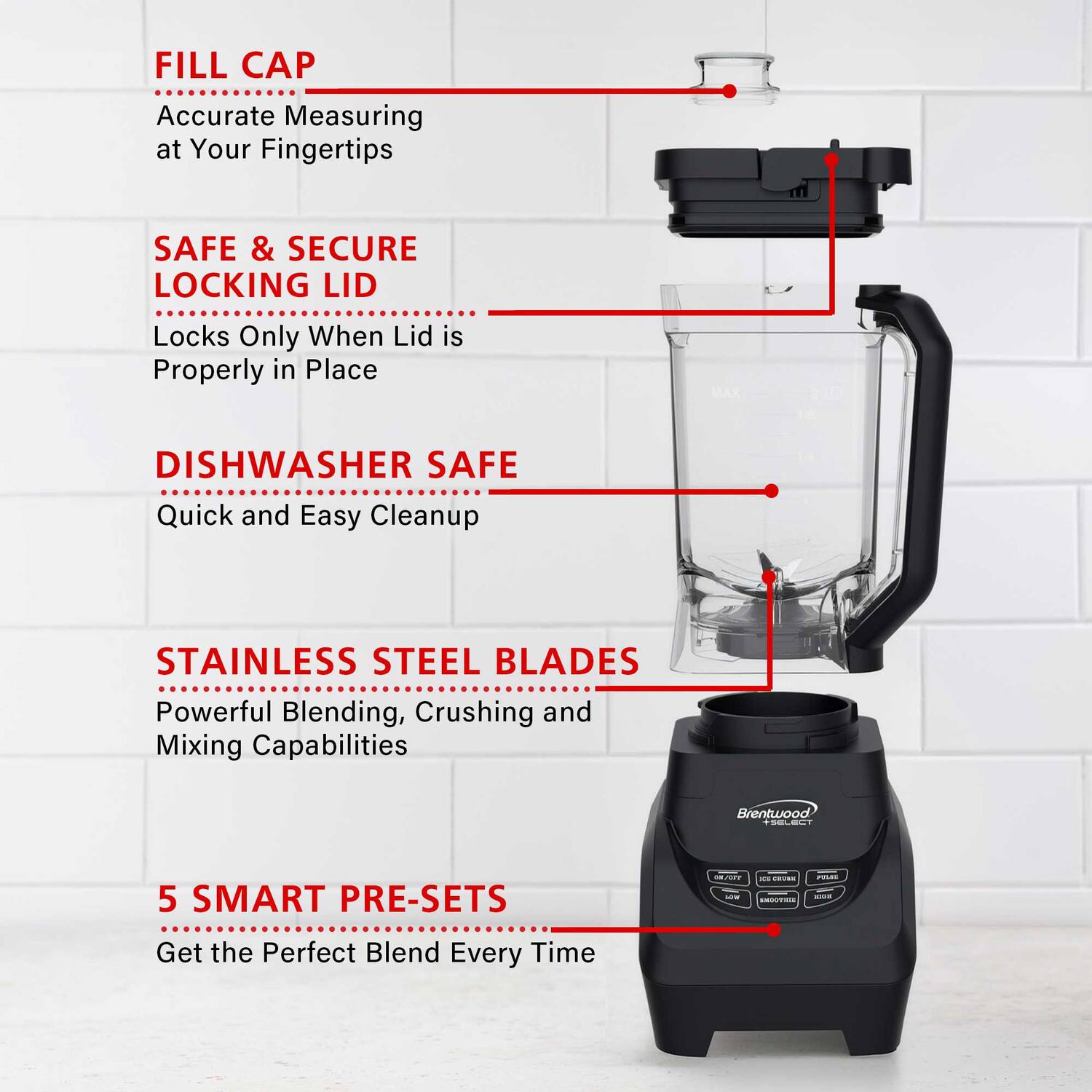 FILL CAP  
Accurate Measuring at Your Fingertips  

SAFE & SECURE LOCKING LID  
Locks Only When Lid is Properly in Place  

DISHWASHER SAFE  
Quick and Easy Cleanup  

STAINLESS STEEL BLADES  
Powerful Blending, Crushing and Mixing Capabilities  

5 SMART PRE-SETS  
Get the Perfect Blend Every Time